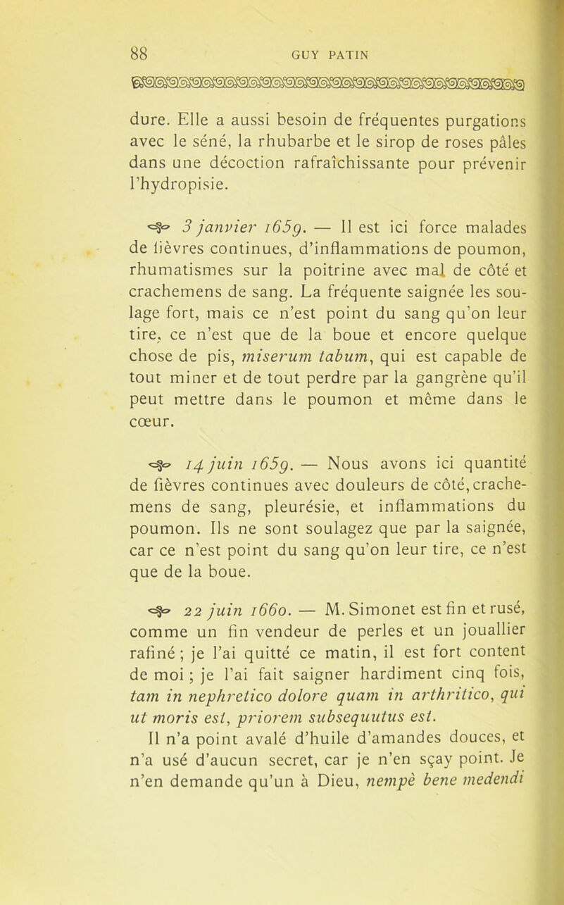 a dure. Elle a aussi besoin de fréquentes purgations avec le séné, la rhubarbe et le sirop de roses pâles dans une décoction rafraîchissante pour prévenir l’hydropisie. 3 janvier i65g. — 11 est ici force malades de lièvres continues, d’inflammations de poumon, rhumatismes sur la poitrine avec mal de côté et crachemens de sang. La fréquente saignée les sou- lage fort, mais ce n’est point du sang qu’on leur tire, ce n’est que de la boue et encore quelque chose de pis, miserum tabum, qui est capable de tout miner et de tout perdre par la gangrène qu’il peut mettre dans le poumon et môme dans le cœur. 14 juin i65g. — Nous avons ici quantité de fièvres continues avec douleurs de côté,crache- mens de sang, pleurésie, et inflammations du poumon. Ils ne sont soulagez que par la saignée, car ce n’est point du sang qu’on leur tire, ce n’est que de la boue. <=$=> 22 juin 1660. — M. Simonet est fin et rusé, comme un fin vendeur de perles et un jouallier rafiné; je l’ai quitté ce matin, il est fort content de moi ; je l’ai fait saigner hardiment cinq tois, tam in nephrelico dolore quam in arthntico, qui ut moris est, priorem subsequutus est. Il n’a point avalé d’huile d’amandes douces, et n’a usé d’aucun secret, car je n’en sçay point. Je n’en demande qu’un à Dieu, nempè bene medendi