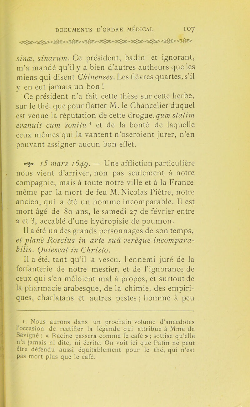 sinœ, sinarum. Ce président, badin et ignorant, m’a mandé qu’il y a bien d'autres autheurs que les miens qui disent Chineuses. Les fièvres quartes, s’il y en eut jamais un bon ! Ce président n'a fait cette thèse sur cette herbe, sur le thé, que pour flatter M. le Chancelier duquel est venue la réputation de cette drogue, quœ statim evanuit cum sonitu 1 et de la bonté de laquelle ceux mêmes qui la vantent n’oseroient jurer, n’en pouvant assigner aucun bon effet. 15 mars 164g.— Une affliction particulière nous vient d’arriver, non pas seulement à notre compagnie, mais à toute notre ville et à la France même par la mort de feu M. Nicolas Piètre, notre ancien, qui a été un homme incomparable. Il est mort âgé de 80 ans, le samedi 27 de février entre 2 et 3, accablé d’une hydropisie de poumon. 11 a été un des grands personnages de son temps, et plané Roscius in arte suci verèque incompara- bilis. Quiescat in Christo. Il a été, tant qu’il a vescu, l'ennemi juré de la forfanterie de notre mestier, et de l’ignorance de ceux qui s’en mêloient mal à propos, et surtout de la pharmacie arabesque, de la chimie, des empiri- ques, charlatans et autres pestes ; homme à peu 1. Nous aurons dans un prochain volume d’anecdotes l’occasion de rectifier la légende qui attribue à Mme de Sévigné : « Racine passera comme le café » ; sottise qu’elle n’a jamais ni dite, ni écrite. On voit ici que Patin ne peut être défendu aussi équitablement pour le thé, qui n’est pas mort plus que le café.