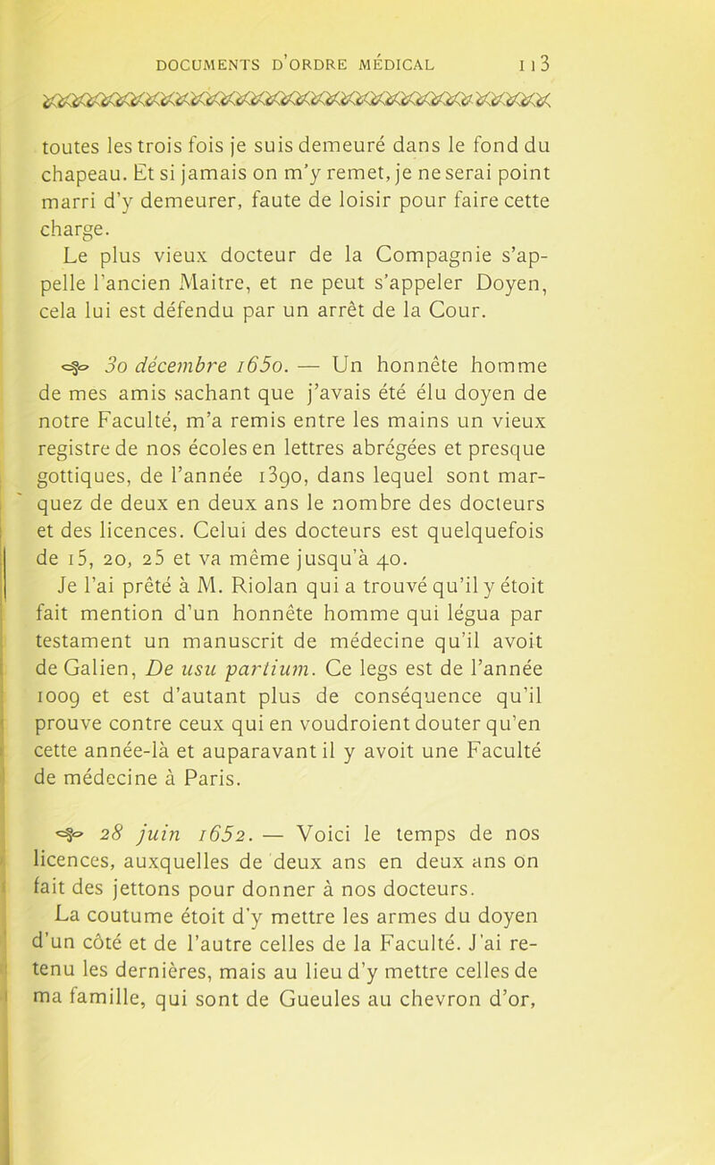 toutes les trois fois je suis demeuré dans le fond du chapeau. Et si jamais on m’y remet, je ne serai point marri d’y demeurer, faute de loisir pour faire cette charge. Le plus vieux docteur de la Compagnie s’ap- pelle l’ancien Maitre, et ne peut s’appeler Doyen, cela lui est défendu par un arrêt de la Cour. «=?£> 3o décembre i65o. — Un honnête homme de mes amis sachant que j’avais été élu doyen de notre Faculté, m’a remis entre les mains un vieux registre de nos écoles en lettres abrégées et presque gottiques, de l’année i3go, dans lequel sont mar- quez de deux en deux ans le nombre des docteurs et des licences. Celui des docteurs est quelquefois de 15, 20, 25 et va même jusqu’à 40. Je l’ai prêté à M. Riolan qui a trouvé qu’il y étoit fait mention d’un honnête homme qui légua par testament un manuscrit de médecine qu'il avoit de Galien, De usu partium. Ce legs est de l’année 1009 et est d’autant plus de conséquence qu’il prouve contre ceux qui en voudroient douter qu’en cette année-là et auparavant il y avoit une Faculté de médecine à Paris. ^ 28 juin i652. — Voici le temps de nos licences, auxquelles de deux ans en deux ans on fait des jettons pour donner à nos docteurs. La coutume étoit d’y mettre les armes du doyen d’un côté et de l’autre celles de la Faculté. J’ai re- tenu les dernières, mais au lieu d’y mettre celles de ma famille, qui sont de Gueules au chevron d’or.