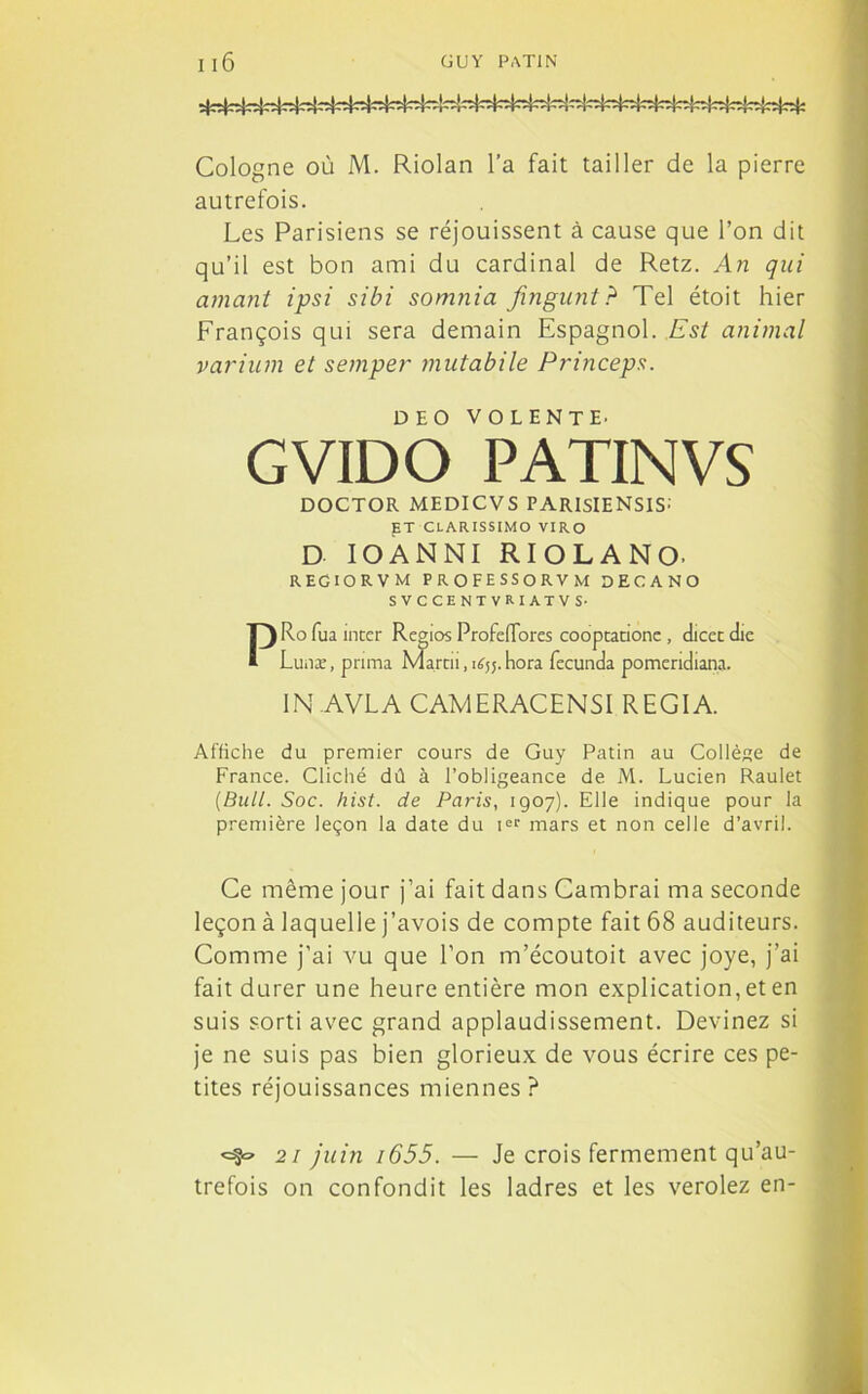 Cologne où M. Riolan l’a fait tailler de la pierre autrefois. Les Parisiens se réjouissent à cause que l’on dit qu’il est bon ami du cardinal de Retz. An qui amant ipsi sibi somnia fingunt? Tel étoit hier François qui sera demain Espagnol. Est animal varium et semper mutabile Pi'inceps. DEO VOLENTE. GVIDO PATINVS DOCTOR MEDICVS PARISIENSIS: ET CLARISSIMO VIRO D IOANNI RIOLANO. regiorvm professorvm decano SVCCENTVRXATVS- PRo fua inter Regios ProfcfTores cooptatione, dicet die Luaæ, prima Marui, îfy. hora fecunda pomeridiana. 1N.AVLA CAMERACENSI REGIA. Affiche du premier cours de Guy Patin au Collège de France. Cliché dû à l’obligeance de M. Lucien Raulet (Bull. Soc. hist. de Paris, 1907). Elle indique pour la première leçon la date du ier mars et non celle d’avril. Ce même jour j’ai fait dans Cambrai ma seconde leçon à laquelle j’avois de compte fait 68 auditeurs. Comme j’ai vu que l’on m’écoutoit avec joye, j’ai fait durer une heure entière mon explication, et en suis sorti avec grand applaudissement. Devinez si je ne suis pas bien glorieux de vous écrire ces pe- tites réjouissances miennes? 21 juin i655. — Je crois fermement qu’au- trefois on confondit les ladres et les verolez en-