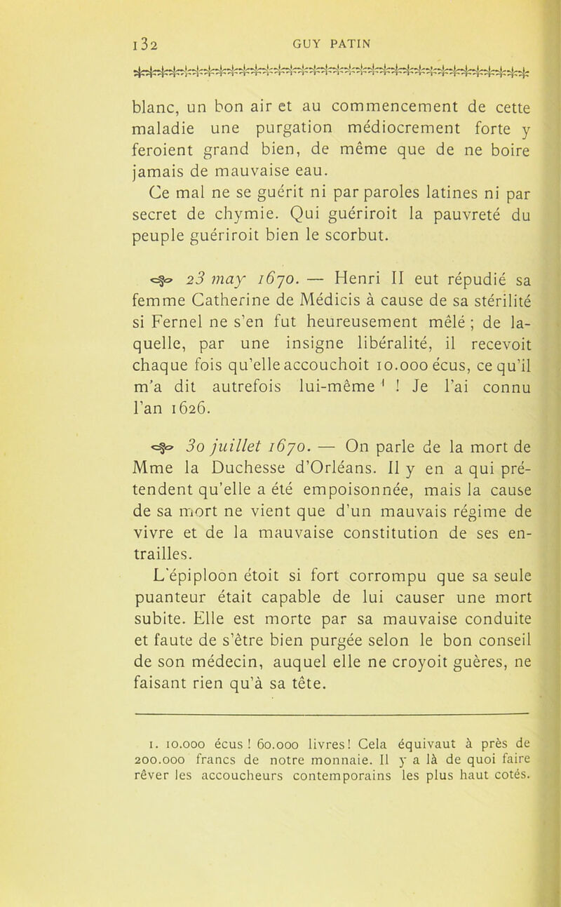 blanc, un bon air et au commencement de cette maladie une purgation médiocrement forte y feroient grand bien, de même que de ne boire jamais de mauvaise eau. Ce mal ne se guérit ni par paroles latines ni par secret de chymie. Qui guériroit la pauvreté du peuple guériroit bien le scorbut. <=5® 23 may i6yo. — Henri II eut répudié sa femme Catherine de Médicis à cause de sa stérilité si Fernel ne s’en fut heureusement mêlé ; de la- quelle, par une insigne libéralité, il recevoit chaque fois qu’elle accouchoit io.oooécus, ce qu’il m’a dit autrefois lui-même 1 ! Je l’ai connu l’an 1626. <=§« 3o juillet iôyo. — On parle de la mort de Mme la Duchesse d’Orléans. 11 y en a qui pré- tendent qu’elle a été empoisonnée, mais la cause de sa mort ne vient que d’un mauvais régime de vivre et de la mauvaise constitution de ses en- trailles. L'épiploon étoit si fort corrompu que sa seule puanteur était capable de lui causer une mort subite. Elle est morte par sa mauvaise conduite et faute de s’être bien purgée selon le bon conseil de son médecin, auquel elle ne croyoit guères, ne faisant rien qu’à sa tête. 1. 10.000 écus ! 60.000 livres! Cela équivaut à près de 200.000 francs de notre monnaie. Il y a là de quoi faire rêver les accoucheurs contemporains les plus haut cotés.