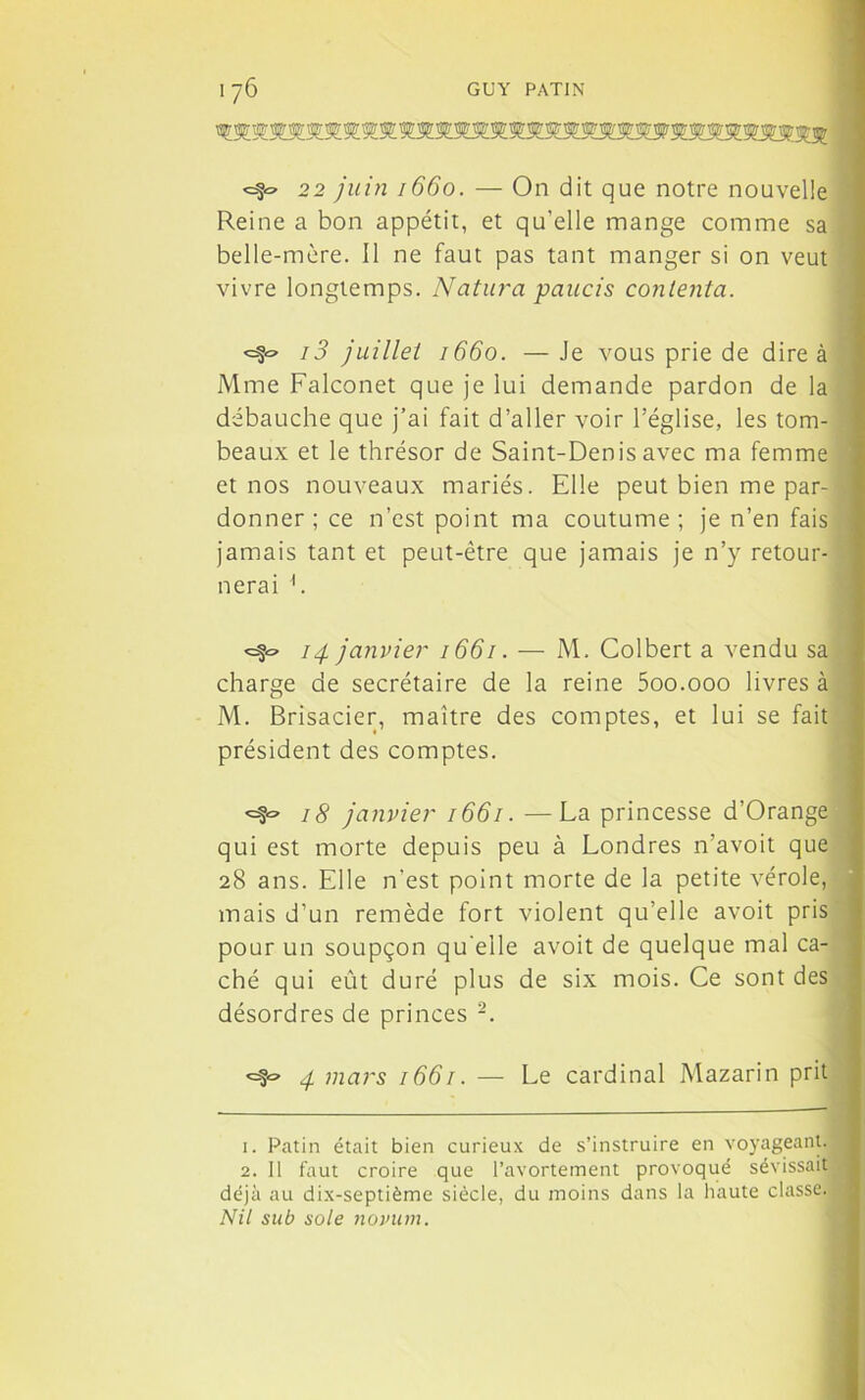 <=§« 22 juin 1660. — On dit que notre nouvelle Reine a bon appétit, et qu’elle mange comme sa belle-mère. 11 ne faut pas tant manger si on veut vivre longtemps. Natura paucis contenta. i3 juillet 1660. —Je vous prie de dire à Mme Falconet que je lui demande pardon de la débauche que j’ai fait d’aller voir l’église, les tom- beaux et le thrésor de Saint-Denis avec ma femme et nos nouveaux mariés. Elle peut bien me par- donner ; ce n’est point ma coutume; je n’en fais jamais tant et peut-être que jamais je n’y retour- nerai h 14 janvier 1661. — M. Colbert a vendu sa charge de secrétaire de la reine 5oo.ooo livres à M. Brisacier, maître des comptes, et lui se fait président des comptes. 18 janvier 1661. —La princesse d’Orange qui est morte depuis peu à Londres n’avoit que 28 ans. Elle n’est point morte de la petite vérole, mais d’un remède fort violent qu’elle avoit pris pour un soupçon qu’elle avoit de quelque mal ca- ché qui eût duré plus de six mois. Ce sont des désordres de princes 1 2. 4 mars 1661. — Le cardinal Mazarin prit 1. Patin était bien curieux de s’instruire en voyageant. 2. Il faut croire que l’avortement provoqué sévissait déjà au dix-septième siècle, du moins dans la haute classe.. Nil sub sole novum.