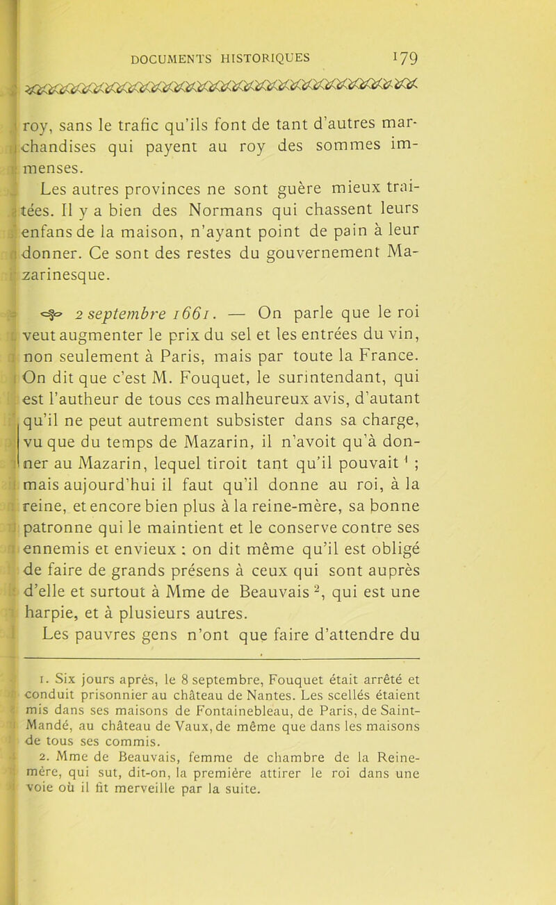 roy, sans le trafic qu’ils font de tant d’autres mar- chandises qui payent au roy des sommes im- menses. Les autres provinces ne sont guère mieux trai- tées. Il y a bien des Normans qui chassent leurs f enfans de la maison, n’ayant point de pain à leur donner. Ce sont des restes du gouvernement Ma- ■ zarinesque. <=§<=■ 2 septembre 1661. — On parle que le roi veut augmenter le prix du sel et les entrées du vin, ; non seulement à Paris, mais par toute la France. On dit que c’est M. Fouquet, le surintendant, qui est l’autheur de tous ces malheureux avis, d’autant qu’il ne peut autrement subsister dans sa charge, vu que du temps de Mazarin, il n’avoit qu’à don- ner au Mazarin, lequel tiroit tant qu’il pouvait ' ; mais aujourd’hui il faut qu’il donne au roi, à la reine, et encore bien plus à la reine-mère, sa bonne patronne qui le maintient et le conserve contre ses ; ennemis et envieux ; on dit même qu’il est obligé de faire de grands présens à ceux qui sont auprès d’elle et surtout à Mme de Beauvais 1 2, qui est une : harpie, et à plusieurs autres. Les pauvres gens n’ont que faire d’attendre du 1. Six jours après, le 8 septembre, Fouquet était arrêté et conduit prisonnier au château de Nantes. Les scellés étaient mis dans ses maisons de Fontainebleau, de Paris, de Saint- Mandé, au château de Vaux, de même que dans les maisons de tous ses commis. 2. Mme de Beauvais, femme de chambre de la Reine- mère, qui sut, dit-on, la première attirer le roi dans une voie où il fit merveille par la suite.