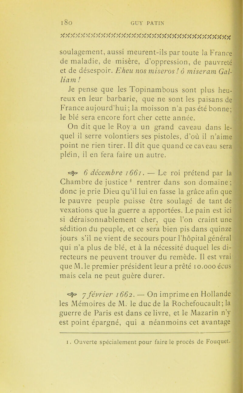 A A A A A A A A A A A A A A A A AAAAAAAAAAAAA A AA AA soulagement, aussi meurent-ils par toute la France de maladie, de misère, d’oppression, de pauvreté et de désespoir. Eheu nos miseros ! ô miseram Gal- liam ! Je pense que les Topinambous sont plus heu- reux en leur barbarie, que ne sont les paisans de France aujourd’hui ; la moisson n'a pas été bonne; le blé sera encore fort cher cette année. On dit que le Roy a un grand caveau dans le- quel il serre volontiers ses pistoles, d’où il n’aime point ne rien tirer. Il dit que quand ce ca\eau sera plein, il en fera faire un autre. <=§« 6 décembre 1661. — Le roi prétend par la Chambre de justice 1 rentrer dans son domaine; donc je prie Dieu qu’il lui en fasse la grâce afin que le pauvre peuple puisse être soulagé de tant de vexations que la guerre a apportées. Le pain est ici si déraisonnablement cher, que l’on craint une sédition du peuple, et ce sera bien pis dans quinze jours s’il ne vient de secours pour l’hôpital général qui n’a plus de blé, et à la nécessité duquel les di- recteurs ne peuvent trouver du remède. Il est vrai que M. le premier président leur a prêté i o.ooo écus mais cela ne peut guère durer. <=§<=* 7 février 1662. — On imprime en Hollande les Mémoires de M. le ducde la Rochefoucault; la guerre de Paris est dans ce livre, et le Mazarin n’v est point épargné, qui a néanmoins cet avantage