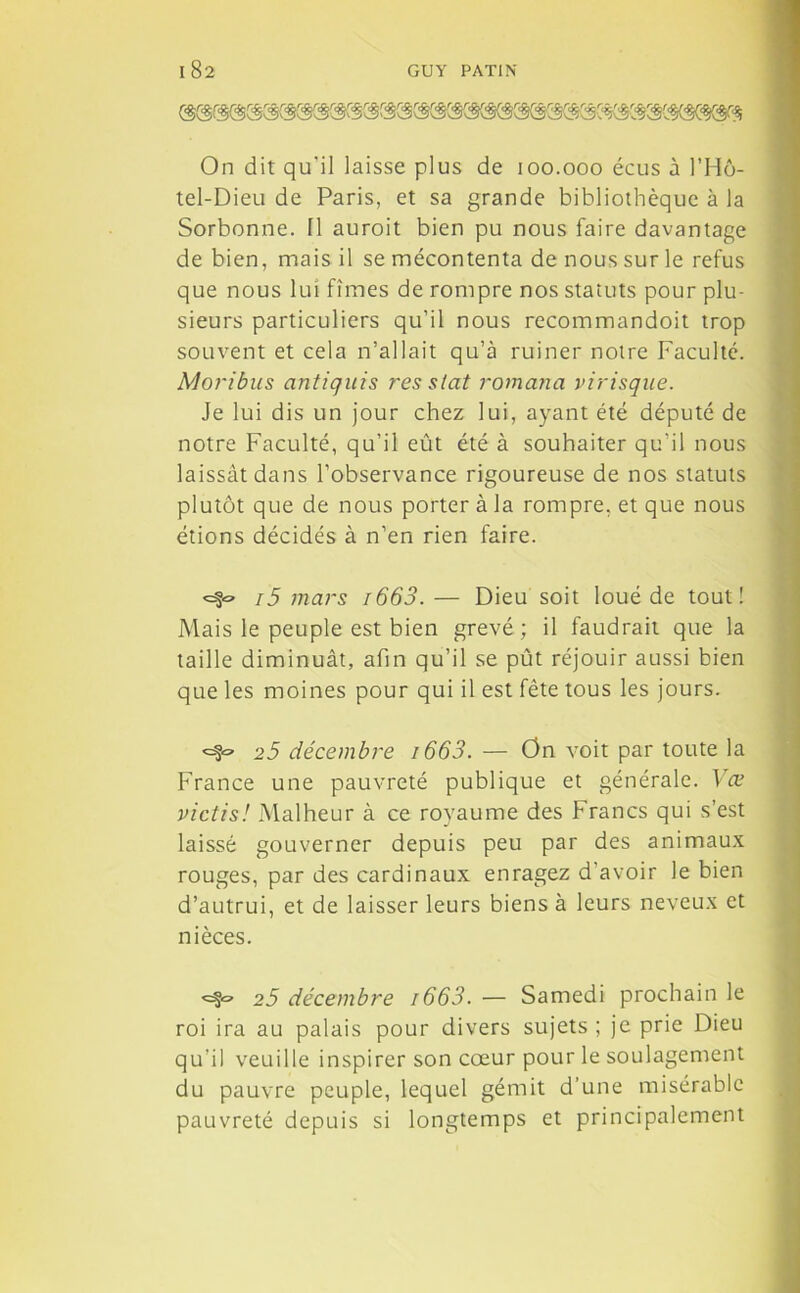 On dit qu'il laisse plus de 100.000 écus à l’Hô- tel-Dieu de Paris, et sa grande bibliothèque à la Sorbonne. 11 auroit bien pu nous faire davantage de bien, mais il se mécontenta de nous sur le refus que nous lui fîmes de rompre nos statuts pour plu- sieurs particuliers qu’il nous recommandoit trop souvent et cela n’allait qu’à ruiner notre Faculté. Moribus antiquis res stat romana virisque. Je lui dis un jour chez lui, ayant été député de notre Faculté, qu’il eût été à souhaiter qu’il nous laissât dans l’observance rigoureuse de nos statuts plutôt que de nous porter à la rompre, et que nous étions décidés à n’en rien faire. i5 mars i663. — Dieu soit loué de tout! Mais le peuple est bien grevé; il faudrait que la taille diminuât, afin qu’il se pût réjouir aussi bien que les moines pour qui il est fête tous les jours. <=f~ 25 décembre i663. — On voit par toute la France une pauvreté publique et générale. Væ victis! Malheur à ce royaume des Francs qui s’est laissé gouverner depuis peu par des animaux rouges, par des cardinaux enragez d’avoir le bien d’autrui, et de laisser leurs biens à leurs neveux et nièces. <=§« 25 décembre i663. — Samedi prochain le roi ira au palais pour divers sujets ; je prie Dieu qu’il veuille inspirer son cœur pour le soulagement du pauvre peuple, lequel gémit d’une misérable pauvreté depuis si longtemps et principalement