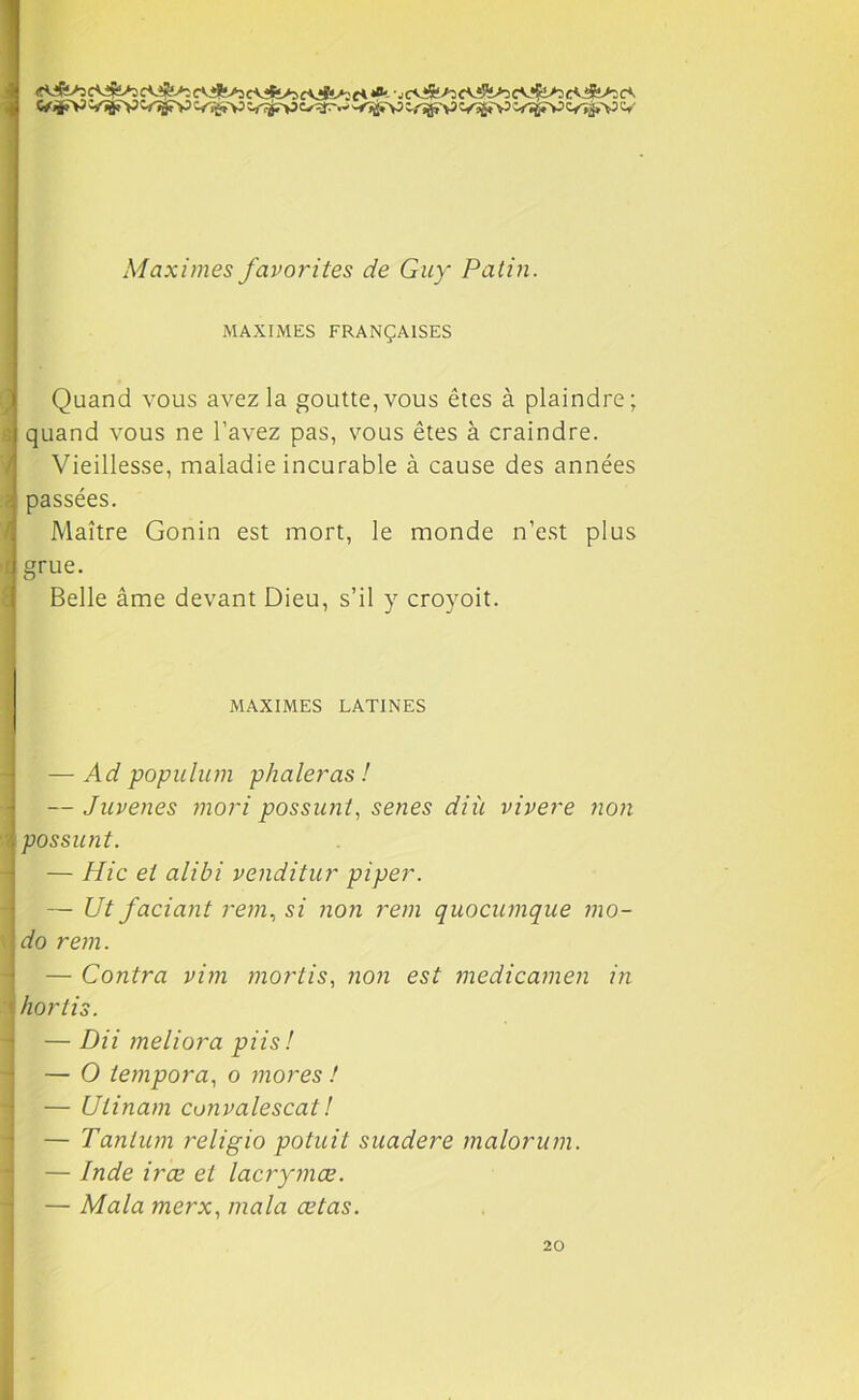 cVife*) fi *a-, c<l$isi cAi!%>5 cV!&>3 c<Æ>5 c*. C/^V VÏJÏV ~<Tÿ>P W~»V> VtSTP CTïjîV C/^pV VTfrV <VÏj,V V Maximes favorites de Guy Patin. MAXIMES FRANÇAISES Quand vous avez la goutte, vous êtes à plaindre; quand vous ne l’avez pas, vous êtes à craindre. Vieillesse, maladie incurable à cause des années passées. Maître Gonin est mort, le monde n’est plus grue. Belle âme devant Dieu, s’il y croyoit. MAXIMES LATINES — Ad populum phaleras ! — Juvenes mori possunt, senes diù vivere non possunt. — Hic et alibi venditur piper. — Ut faciant rem, si non rem quocumque mo- do rein. — Contra vim mortis, non est medicamen in hortis. — Dii meliora pii s! — O tempora, o mores ! — Utinam convalescat! — Tantum religio potuit suadere malorum. — Inde irœ et lacrymœ. — Mala merx, ma la œtas. 20