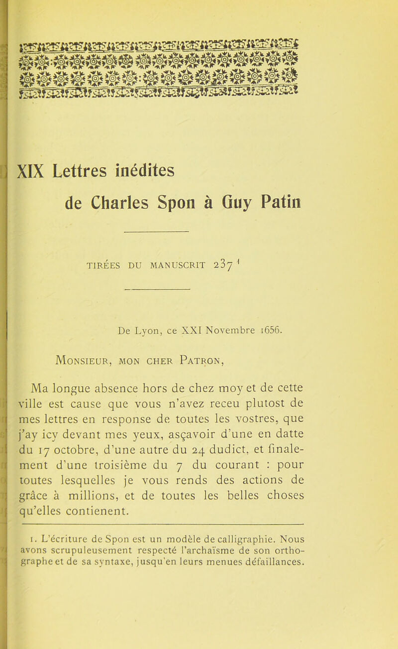 XIX Lettres inédites de Charles Spon à Guy Patin TIRÉES DU MANUSCRIT 23y 1 De Lyon, ce XXI Novembre 1656. Monsieur, mon cher Patron, Ma longue absence hors de chez moy et de cette ville est cause que vous n’avez receu plutost de mes lettres en response de toutes les vostres, que j’ay icy devant mes yeux, asçavoir d’une en datte du 17 octobre, d’une autre du 24 dudict, et finale- ment d’une troisième du 7 du courant : pour toutes lesquelles je vous rends des actions de grâce à millions, et de toutes les belles choses qu’elles contienent. 1. L’écriture de Spon est un modèle de calligraphie. Nous avons scrupuleusement respecté l’archaïsme de son ortho- graphe et de sa syntaxe, jusqu'en leurs menues défaillances.