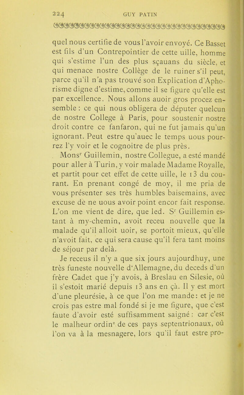 quel nous certifie de vous l’avoir envoyé. Ce Basset est fils d’un Contrepointier de cette uille, homme qui s’estime l’un des plus sçauans du siècle, et qui menace nostre Collège de le ruiner s’il peut, parce qu’il n’a pas trouvé son Explication d’Apho- risme digne d’estime, comme il se figure qu’elle est par excellence. Nous allons auoir gros procez en- semble : ce qui nous obligera de députer quelcun de nostre College à Paris, pour soustenir nostre droit contre ce fanfaron, qui ne fut jamais qu'un ignorant. Peut estre qu’auec le temps uous pour- rez l’y voir et le cognoitre de plus près. Mons1' Guiilemin, nostre Collègue, a esté mandé pour aller à Turin, y voir malade Madame Royalle, et partit pour cet effet de cette uille, le i3 du cou- rant. En prenant congé de moy, il me pria de vous présenter ses très humbles baisemains, avec excuse de ne uous avoir point encor fait response. L’on me vient de dire, que led. Sr Guiilemin es- tant à my-chemin, avoit receu nouvelle que la malade qu’il alloit uoir, se portoit mieux, qu'elle n’avoit fait, ce qui sera cause qu’il fera tant moins de séjour par delà. Je receus il n’y a que six jours aujourdhuy, une très funeste nouvelle d’Allemagne, du deceds d'un frère Cadet que j’y avois, à Breslau en Silesie, où il s’estoit marié depuis i3 ans en çà. Il y est mort d’une pleurésie, à ce que l’on me mande: et je ne crois pas estre mal fondé si je me figure, que c’est faute d’avoir esté suffisamment saigné: car c’est le malheur ordinc de ces pays septentrionaux, où l'on va à la mesnagere, lors qu'il faut estre pro-