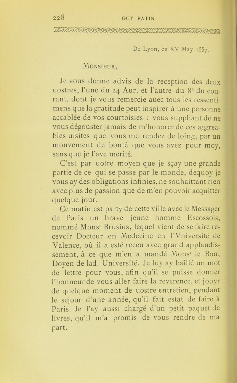 De Lyon, ce XV May 1657. Monsieur, Je vous donne advis de la réception des deux uostres, l’une du 24 Aur. et l’autre du 8e du cou- rant, dont je vous remercie auec tous les ressenti- mens que la gratitude peut inspirer à une personne accablée de vos courtoisies : vous suppliant de ne vous dégouster jamais de m’honorer de ces aggrea- bles uisites que vous me rendez de loing, par un mouvement de bonté que vous avez pour moy, sans que je l’aye mérité. C’est par uotre moyen que je sçay une grande partie de ce qui se passe par le monde, dequoy je vous ay des obligations infinies, ne souhaittant rien avec plus de passion que de m’en pouvoir acquitter quelque jour. Ce matin est party de cette ville avec le Messager de Paris un brave jeune homme Escossois, nommé Mons*’ Brusius, lequel vient de se faire re- cevoir Docteur en Medecine en l’Vniversité de Valence, où il a esté receu avec grand applaudis- sement, à ce que m’en a mandé Monsr le Bon, Doyen de lad. Université. Je luy ay baillé un mot de lettre pour vous, afin qu’il se puisse donner l’honneur de vous aller faire la reverence, et jouyr de quelque moment de uostre entretien, pendant le séjour d’une année, qu’il fait estât de faire à Paris. Je l’ay aussi chargé d’un petit paquet de livres, qu’il m’a promis de vous rendre de ma part.