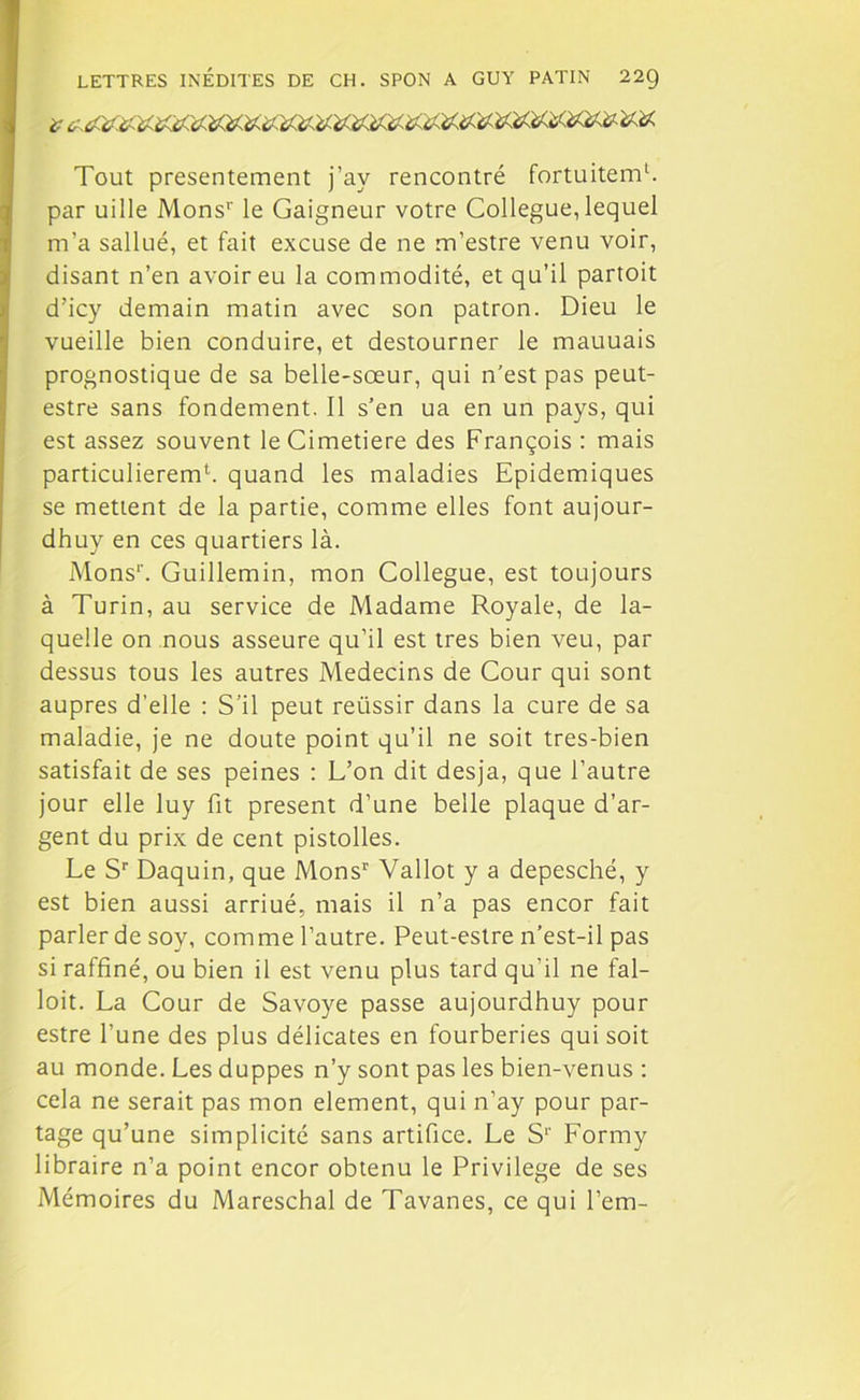 Tout présentement j’ay rencontré fortuitemb par uille Monsr le Gaigneur votre Collègue, lequel m’a sallué, et fait excuse de ne m’estre venu voir, disant n’en avoir eu la commodité, et qu’il partoit d’icy demain matin avec son patron. Dieu le vueille bien conduire, et destourner le mauuais prognostique de sa belle-sœur, qui n’est pas peut- estre sans fondement. Il s’en ua en un pays, qui est assez souvent leCimetiere des François : mais particulierem1. quand les maladies Epidémiques se mettent de la partie, comme elles font aujour- dhuy en ces quartiers là. Monsr. Guillemin, mon Collègue, est toujours à Turin, au service de Madame Royale, de la- quelle on nous asseure qu’il est très bien veu, par dessus tous les autres Médecins de Cour qui sont auprès d’elle : S’il peut reiissir dans la cure de sa maladie, je ne doute point qu’il ne soit tres-bien satisfait de ses peines : L’on dit desja, que l’autre jour elle luy fit présent d’une belle plaque d’ar- gent du prix de cent pistolles. Le Sr Daquin, que Monsr Vallot y a depesché, y est bien aussi arriué, mais il n’a pas encor fait parler de soy, comme l’autre. Peut-estre n’est-il pas si raffiné, ou bien il est venu plus tard qu’il ne fal- loit. La Cour de Savoye passe aujourdhuy pour estre l’une des plus délicates en fourberies qui soit au monde. Les duppes n’y sont pas les bien-venus : cela ne serait pas mon element, qui n’ay pour par- tage qu’une simplicité sans artifice. Le Sr Formy libraire n’a point encor obtenu le Privilège de ses Mémoires du Mareschal de Tavanes, ce qui l’em-