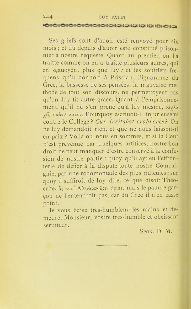 Ses griefs sont d’auoir esté renvoyé pour six mois ; et du depuis d’auoir esté constitué prison- nier à nostre requeste. Quant au premier, on l’a traitté comme on en a traitté plusieurs autres, qui en sçauoyent plus que luy : et les soufflets fre- quens qu’il donnoit à Priscian, l’ignorance du Grec, la bassesse de ses pensées, la mauvaise mé- thode de tout son discours, ne permettoyent pas qu’on luy fit autre grâce. Quant à l’emprisonne- ment, qu’il ne s’en prene qu’à luy mesme, xfyXa yjX,zi ocuT?j y.axov. Pourquoy escriuoit-il injurieusem1 contre le College? Cur irritabat crabrones? On ne luy demandoit rien, et que ne nous laissoit-il en paix ? Voilà où nous en sommes, et si la Cour n’est prevenüe par quelques artifices, nostre bon droit ne peut manquer d’estre conservé à la confu- sion de nostre partie : quoy qu’il ayt eu l’effron- terie de défier à la dispute toute nostre Compai- gnie, par une rodomontade des plus ridicules : sur quoy il suffirait de luy dire, ce que disoit Theo- crite, ü; 7tot' AGvjva'.av ’épiv Tjptse, mais le pauure gar- çon ne l’entendrait pas, car du Grec il n’en casse point. Je vous baise tres-humblem1 les mains, et de- meure, Monsieur, vostre tres-humble et obéissant seruiteur. Spon. D. M.