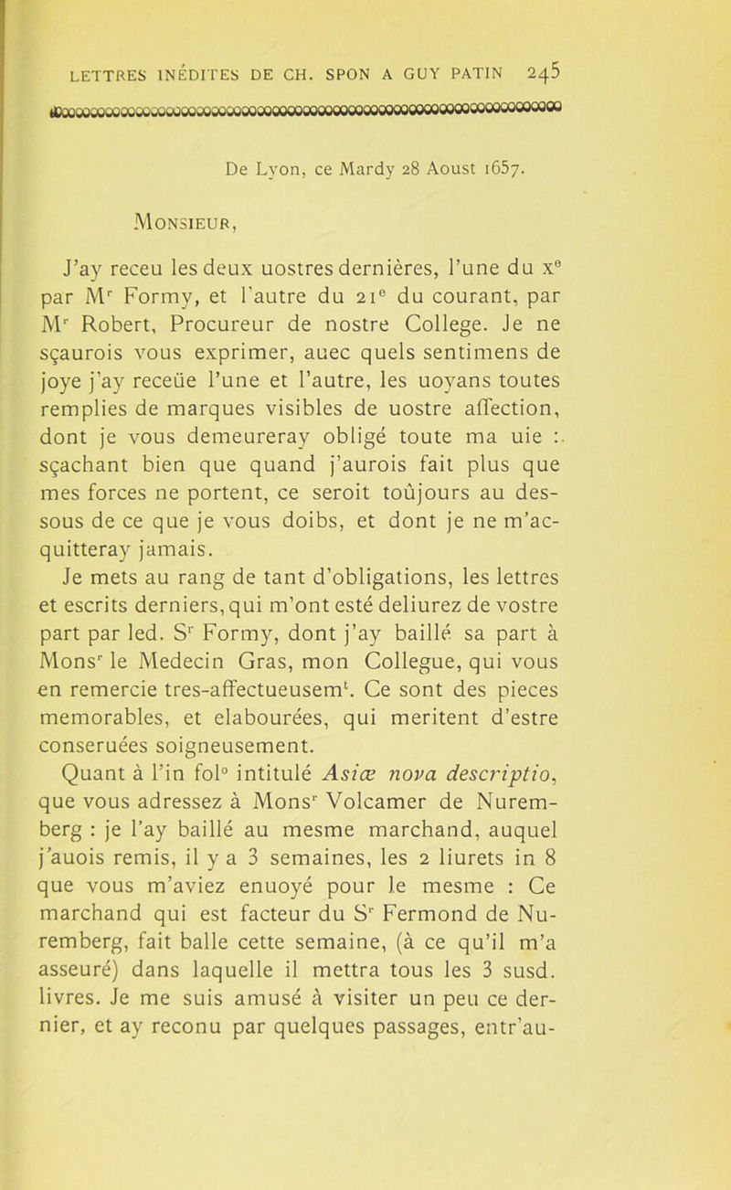 De Lyon, ce Mardy 28 Aoust 1657. Monsieur, J’ay receu les deux uostres dernières, l’une du x0 par Mr Formy, et l'autre du 21e du courant, par Mr Robert, Procureur de nostre College. Je ne sçaurois vous exprimer, auec quels sentimens de joye j’ay receiie l’une et l’autre, les uoyans toutes remplies de marques visibles de uostre affection, dont je vous demeureray obligé toute ma uie sçachant bien que quand j’aurois fait plus que mes forces ne portent, ce seroit toûjours au des- sous de ce que je vous doibs, et dont je ne m’ac- quitteray jamais. Je mets au rang de tant d’obligations, les lettres et escrits derniers, qui m’ont esté deliurez de vostre part par led. S1' Formy, dont j’ay baillé sa part à Monsr le Médecin Gras, mon Collègue, qui vous en remercie tres-affectueusemh Ce sont des pièces mémorables, et elabourées, qui méritent d’estre conseruées soigneusement. Quant à Fin fol0 intitulé Asiæ nova description que vous adressez à Mons1' Volcamer de Nurem- berg : je l’ay baillé au mesme marchand, auquel j auois remis, il y a 3 semaines, les 2 liurets in 8 que vous m’aviez enuoyé pour le mesme : Ce marchand qui est facteur du S1' Fermond de Nu- remberg, fait balle cette semaine, (à ce qu’il m’a asseuré) dans laquelle il mettra tous les 3 susd. livres. Je me suis amusé à visiter un peu ce der- nier, et ay reconu par quelques passages, entr’au-