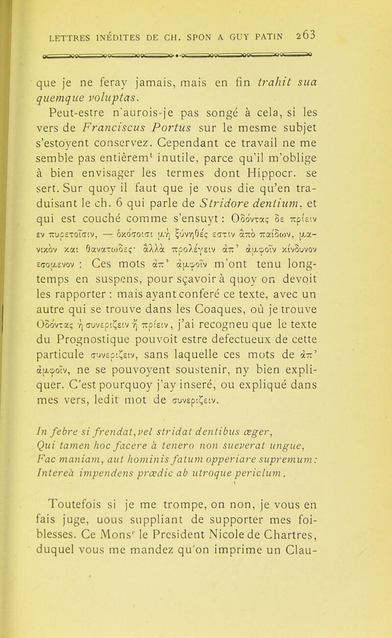 ~ nn- — *■.. - r il *~in‘ --** que je ne feray jamais, mais en fin trahit sua quemque voluptas. Peut-estre n'aurois-je pas songé à cela, si les vers de Franciscus Portus sur le mesme subjet s’estoyent conservez. Cependant ce travail ne me semble pas entièrem4 inutile, parce qu’il m’oblige à bien envisager les termes dont Hippocr. se sert. Sur quoy il faut que je vous die qu’en tra- duisant le ch. 6 qui parle de Stridore dentium. et qui est couché comme s’ensuyt : Ooovxaç os uplsiv sv tïuoetoToiv, — bxoao'.ai [Pt] ^uvr)6sç sonv auo uaiBcov, [j.a- vcxov xai OavartoBsç' aÀÀà izpolêyeiv dm’ aacootv xtvBuvov s<jou.svov : Ces mots au’ àjjupotv m’ont tenu long- temps en suspens, pour sçavoir à quoy or. devoit les rapporter : mais ayant conféré ce texte, avec un autre qui se trouve dans les Coaques, où je trouve OooVrxç vj Guvspti^siv vj upisiv, j’ai recogneu que le texte du Prognostique pouvoit estre défectueux de cette particule suvspiÇsiv, sans laquelle ces mots de au’ àpupoîv, ne se pouvoyent soustenir, ny bien expli- quer. C’est pourquoy j’ay inséré, ou expliqué dans mes vers, ledit mot de «ruvspiÇstv. In febre si frendat,vel stridat dentibus œger, Qui tamen hoc facere à tenero non sueverat lingue, Fac maniam, aut hominis fatum opperiare supremum : Intereà impendens prœdic ab utroque periclum. \ Toutefois si je me trompe, on non, je vous en fais juge, uous suppliant de supporter mes foi- blesses. Ce Mons1' le President Nicole de Chartres, duquel vous me mandez qu’on imprime un Clau-