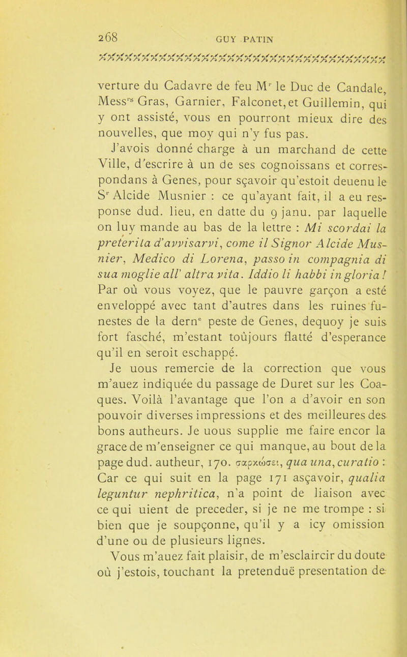 >f -A >' X -g g g g X g ggg g gg-A gggggggggg.gg. verture du Cadavre de feu M'' le Duc de Candale, Mess‘s Gras, Garnier, Falconet,et Guillemin, qui y ont assisté, vous en pourront mieux dire des nouvelles, que moy qui n’y fus pas. J’avois donné charge à un marchand de cette Ville, d’escrire à un de ses cognoissans et corres- pondans à Genes, pour sçavoir qu’estoit deuenu le Sr Alcide Musnier : ce qu’ayant fait, il a eu res- ponse dud. lieu, en datte du 9 janu. par laquelle on luy mande au bas de la lettre : Mi scordai la preterila d’avvisarvi, corne il Signor Alcide Mus- nier■, Medico di Lorena, passo in compagnia di sua moglie ail' altra vita. Iddio li habbi ingloria ! Par où vous voyez, que le pauvre garçon a esté enveloppé avec tant d’autres dans les ruines fu- nestes de la derne peste de Genes, dequoy je suis fort fasché, m’estant toûjours flatté d’esperance qu’il en seroit eschappé. Je uous remercie de la correction que vous m’auez indiquée du passage de Duret sur les Coa- ques. Voilà l’avantage que l’on a d’avoir en son pouvoir diverses impressions et des meilleures des bons autheurs. Je uous supplie me faire encor la grâce de m’enseigner ce qui manque, au bout delà page dud. autheur, 170. gapxwaei, qua una,curatio : Car ce qui suit en la page 171 asçavoir, qualia leguntur nephritica, n’a point de liaison avec ce qui uient de précéder, si je ne me trompe : si bien que je soupçonne, qu’il y a icy omission d’une ou de plusieurs lignes. Vous m’auez fait plaisir, de m’esclaircir du doute où j’estois, touchant la prétendue présentation de