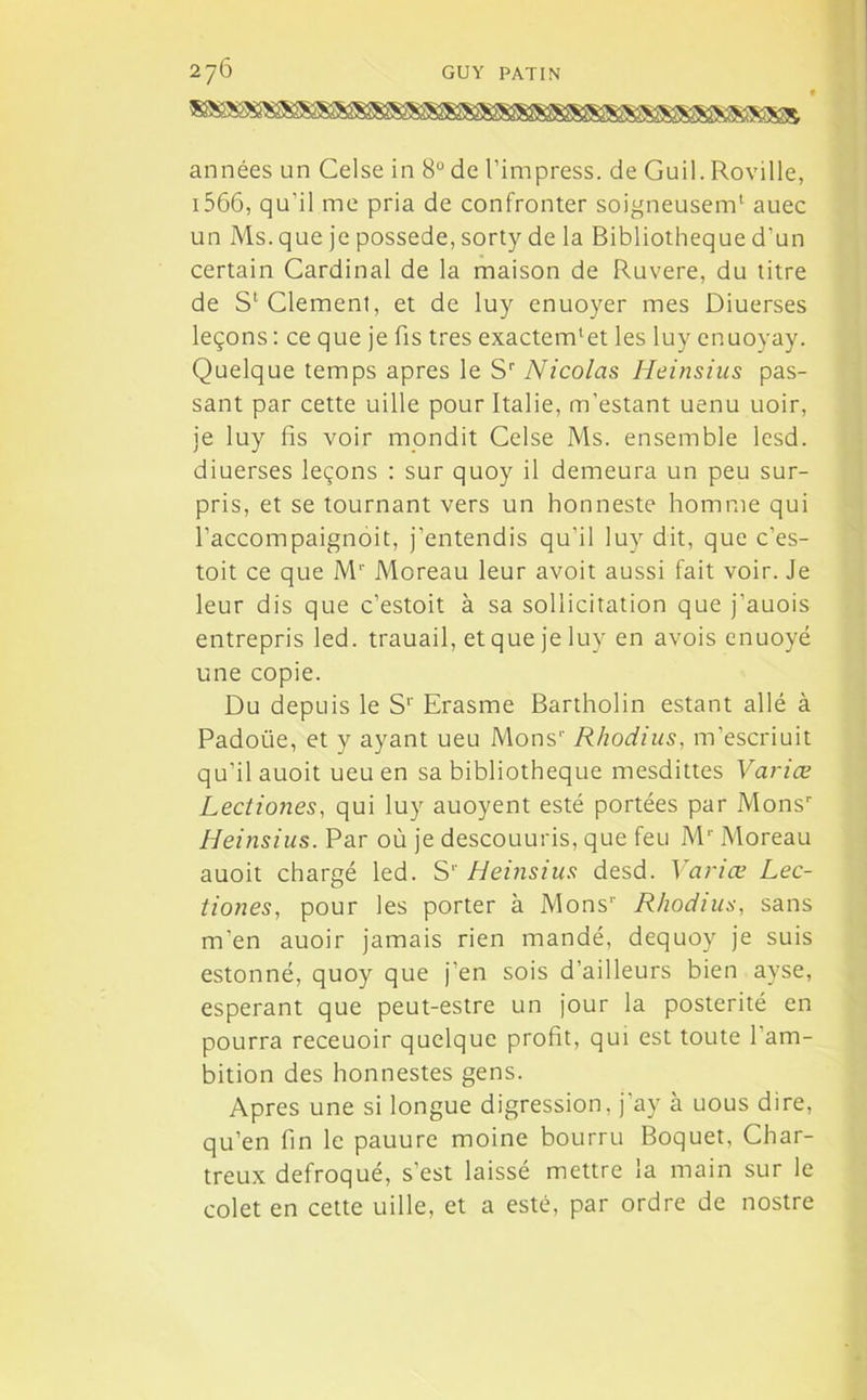 années un Celse in 8° de l’impress. de Guil. Roville, 1566, qu’il me pria de confronter soigneusem1 auec un Ms. que je possédé, sorty de la Bibliothèque d'un certain Cardinal de la maison de Ruvere, du titre de S1 Clement, et de luy enuoyer mes Diuerses leçons : ce que je fis très exactenfiet les luy enuoyay. Quelque temps apres le Sr Nicolas Heinsius pas- sant par cette uille pour Italie, m’estant uenu uoir, je luy fis voir rnondit Celse Ms. ensemble lesd. diuerses leçons : sur quoy il demeura un peu sur- pris, et se tournant vers un honneste homme qui l’accompaignoit, j’entendis qu’il luy dit, que c’es- toit ce que Mr Moreau leur avoit aussi fait voir. Je leur dis que c’estoit à sa sollicitation que j’auois entrepris led. trauail, et que je luy en avois enuoyé une copie. Du depuis le S1’ Erasme Bartholin estant allé à Padoüe, et y ayant ueu Monsr Rhodius, m’escriuit qu’il auoit ueu en sa bibliothèque mesdittes Varice Lectiones, qui luy auoyent esté portées par Monsr Heinsius. Par où je descouuris, que feu Mr Moreau auoit chargé led. S1' Heinsius desd. Varice Lee- tiones, pour les porter à Mons1' Rhodius, sans m’en auoir jamais rien mandé, dequoy je suis estonné, quoy que j'en sois d’ailleurs bien ayse, espérant que peut-estre un jour la postérité en pourra receuoir quelque profit, qui est toute 1 am- bition des honnestes gens. Apres une si longue digression, j’ay à uous dire, qu’en fin le pauure moine bourru Boquet, Char- treux défroqué, s’est laissé mettre la main sur le colet en cette uille, et a esté, par ordre de nostre