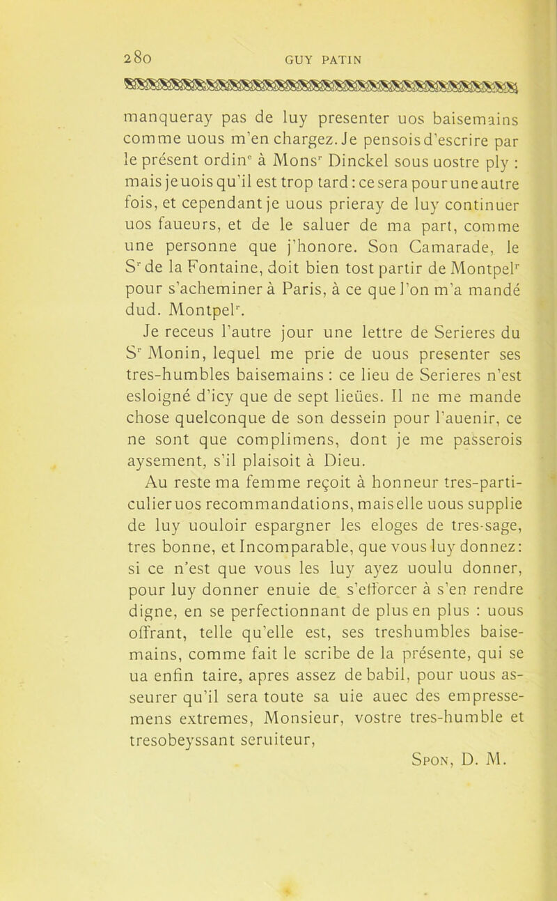 manqueray pas de luy présenter uos baisemains comme uous m’en chargez. Je pensoisd’escrire par le présent ordinc à Mons1' Dinckel sous uostre ply : mais jeuois qu’il est trop tard : ce sera pou ru ne autre fois, et cependant je uous prieray de luy continuer uos faueurs, et de le saluer de ma part, comme une personne que j’honore. Son Camarade, le S1' de la Fontaine, doit bien tost partir de MontpeP pour s’acheminer à Paris, à ce que l’on m’a mandé dud. MontpeP. Je receus l’autre jour une lettre de Serieres du S1' Monin, lequel me prie de uous présenter ses tres-humbles baisemains : ce lieu de Serieres n’est esloigné d’icy que de sept lieües. Il ne me mande chose quelconque de son dessein pour l’auenir, ce ne sont que complimens, dont je me passerois aysement, s’il plaisoit à Dieu. Au reste ma femme reçoit à honneur tres-parti- culieruos recommandations, maiselle uous supplie de luy uouloir espargner les eloges de tres sage, très bonne, et Incomparable, que vous luy donnez: si ce n’est que vous les luy ayez uoulu donner, pour luy donner enuie de s’efforcer à s’en rendre digne, en se perfectionnant de plus en plus : uous offrant, telle qu’elle est, ses treshumbles baise- mains, comme fait le scribe de la présente, qui se ua enfin taire, apres assez de babil, pour uous as- seurer qu’il sera toute sa uie auec des empresse- mens extremes, Monsieur, vostre tres-humble et tresobeyssant seruiteur, Spon, D. M.