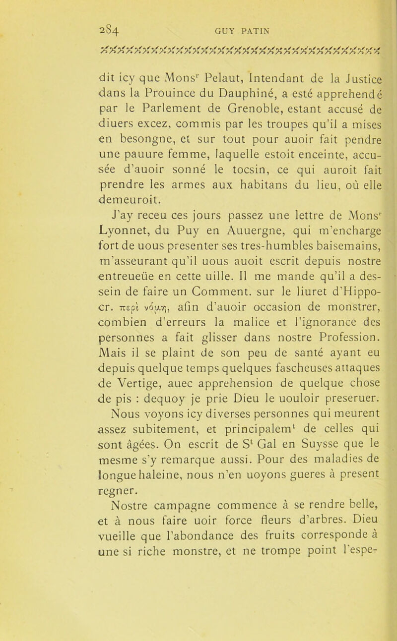 >' X X X XX X X XX X X X X X X X X X X X % X X XX X X X X X XX -A dit icy que Mons1' Pelaut, Intendant de la Justice dans la Prouince du Dauphiné, a esté appréhendé par le Parlement de Grenoble, estant accusé de diuers excez, commis par les troupes qu’il a mises en besongne, et sur tout pour auoir fait pendre une pauure femme, laquelle estoit enceinte, accu- sée d’auoir sonné le tocsin, ce qui auroit fait prendre les armes aux habitans du lieu, où elle demeuroit. J’ay receu ces jours passez une lettre de Monsr Lyonnet, du Puy en Auuergne, qui m’encharge fort de uous présenter ses tres-humbles baisemains, m’asseurant qu’il uous auoit escrit depuis nostre entreueüe en cette uille. Il me mande qu’il a des- sein de faire un Comment, sur le liuret d’Hippo- cr. nepi vôjj.rn afin d’auoir occasion de monstrer, combien d’erreurs la malice et l’ignorance des personnes a fait glisser dans nostre Profession. Mais il se plaint de son peu de santé ayant eu depuis quelque temps quelques fascheuses attaques de Vertige, auec appréhension de quelque chose de pis : dequoy je prie Dieu le uouloir preseruer. Nous voyons icy diverses personnes qui meurent assez subitement, et principalem1 de celles qui sont âgées. On escrit de S1 Gai en Suysse que le mesme s’y remarque aussi. Pour des maladies de longue haleine, nous n’en uoyons gueres à présent regner. Nostre campagne commence à se rendre belle, et à nous faire uoir force fleurs d’arbres. Dieu vueille que l’abondance des fruits corresponde à une si riche monstre, et ne trompe point l’espe-