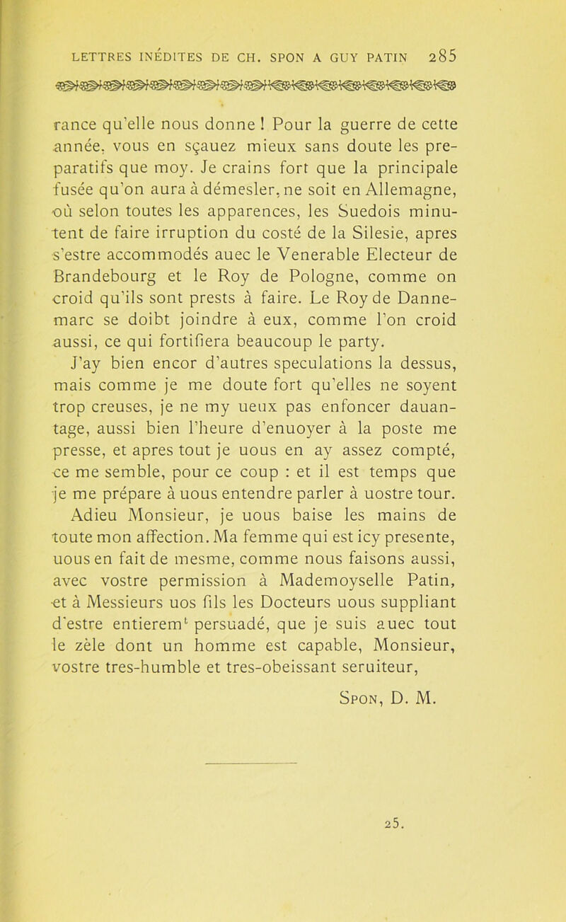 rance qu’elle nous donne ! Pour la guerre de cette année, vous en sçauez mieux sans doute les pré- paratifs que moy. Je crains fort que la principale fusée qu’on aura à démesler, ne soit en Allemagne, où selon toutes les apparences, les Suédois minu- tent de faire irruption du costé de la Silesie, apres s'estre accommodés auec le Venerable Electeur de Brandebourg et le Roy de Pologne, comme on croid qu’ils sont prests à faire. Le Roy de Danne- marc se doibt joindre à eux, comme l’on croid aussi, ce qui fortifiera beaucoup le party. J’ay bien encor d’autres spéculations la dessus, mais comme je me doute fort qu’elles ne soyent trop creuses, je ne my ueux pas enfoncer dauan- tage, aussi bien l’heure d’enuoyer à la poste me presse, et apres tout je uous en ay assez compté, ce me semble, pour ce coup : et il est temps que je me prépare à uous entendre parler à uostre tour. Adieu Monsieur, je uous baise les mains de toute mon affection. Ma femme qui est icy présente, uous en fait de mesme, comme nous faisons aussi, avec vostre permission à Mademoyselle Patin, et à Messieurs uos fils les Docteurs uous suppliant d’estre entierem1- persuadé, que je suis auec tout le zèle dont un homme est capable, Monsieur, vostre tres-humble et tres-obeissant seruiteur, Spon, D. M. 25.