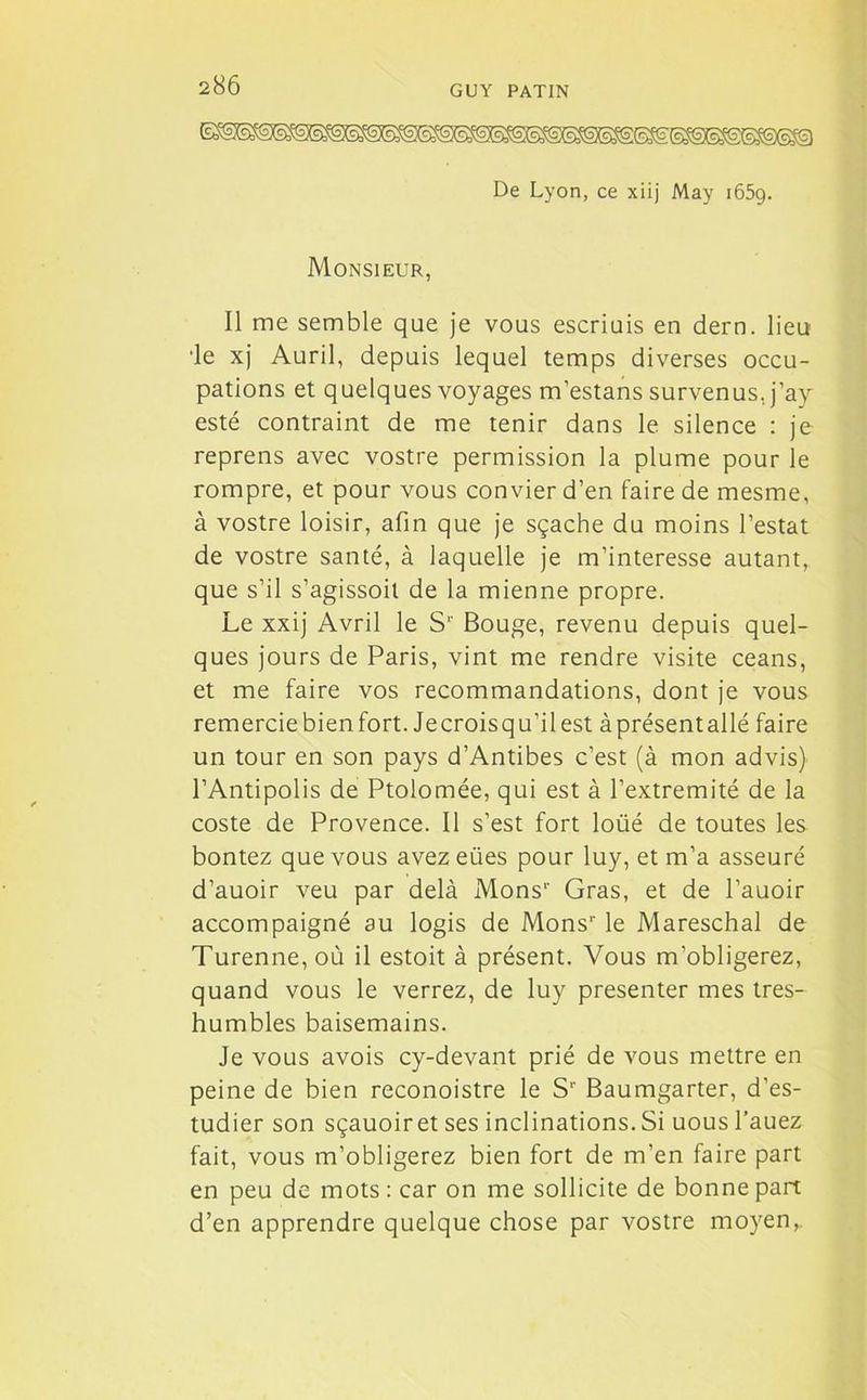 De Lyon, ce xiij May 165g. Monsieur, Il me semble que je vous escriuis en dern. lieu •le xj Auril, depuis lequel temps diverses occu- pations et quelques voyages m’estans survenus, j’ay esté contraint de me tenir dans le silence : je reprens avec vostre permission la plume pour le rompre, et pour vous convier d’en faire de mesme, à vostre loisir, afin que je sçache du moins l’estât de vostre santé, à laquelle je m’intéresse autant, que s’il s’agissoit de la mienne propre. Le xxij Avril le S'' Bouge, revenu depuis quel- ques jours de Paris, vint me rendre visite céans, et me faire vos recommandations, dont je vous remercie bien fort. Je crois qu’il est à présent allé faire un tour en son pays d’Antibes c’est (à mon advis) l’Antipolis de Ptolomée, qui est à l’extremité de la coste de Provence. Il s’est fort loüé de toutes les bontez que vous avezeiies pour luy, et m’a asseuré d’auoir veu par delà Mons1- Gras, et de l’auoir accompaigné au logis de Mons1- le Mareschal de Turenne, où il estoit à présent. Vous m’obligerez, quand vous le verrez, de luy présenter mes tres- humbles baisemains. Je vous avois cy-devant prié de vous mettre en peine de bien reconoistre le S1' Baumgarter, d’es- tudier son sçauoir et ses inclinations. Si uous l’auez fait, vous m’obligerez bien fort de m’en faire part en peu de mots : car on me sollicite de bonne part d’en apprendre quelque chose par vostre moyen,.