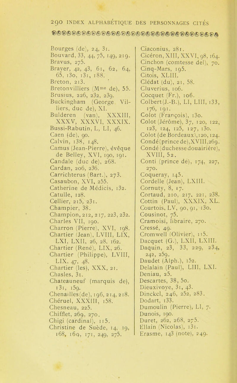 Bourges (de), 24, 3i. Bouvard, 33, 44, 75, 149, 219. Bravus, 275. Brayer, 42, 43, 61, 62, 64, 65, i3o, 131, 188. Breton, 213. Bretonvilliers (Mme de), 55. Brusius, 226, 232, 239. Buckingham (George Vil- liers, duc de), XI. Bulderen (van), XXXIII, XXXV, XXXVI, XXXIX. Bussi-Rabutin, L, LI, 46. Caen (de), 90. Calvin, i38, 148. Camus (Jean-Pierre), évêque de Belley, XVI, 190, 191. Candale (duc de), 268. Cardan, 206, 236. Carrichterus (Bart.), 273. Casaubon, XVI, 255. Catherine de Médicis, i32. Catulle, 128. Cellier, 2i5, 231. Champier, 38. Champion, 212, 217, 223, 232. Charles VII, 190. Charron (Pierre), XVI, 198. Chartier (Jean), LVIII, LIX, LXI, LXII, 26, 28, 162. Chartier (René), LIX, 26. Chartier (Philippe), LVIII, LIX, 47, 48. Chartier (les), XXX, 2t. Chasles, 3t. Chateauneuf (marquis de), 131, 15g. Chenai lies (de), 196, 2 14, 218. Chéruel, XXXIII, i58. Chesneau, 225. Chifflet, 269, 270. Chigi (cardinal), 115. Christine de Suède, 14, 19, 168, 16q, 171, 249, 275. Ciaconius, 281. Cicéron, XIII, XXVI, 98, 164. Cinchon (comtesse de!), 70. Cinq-Mars, 195. Citois, XLIII. Clédat (du), 21, 58. Cluverius, 106. Cocquet (Fr.), 106. Colbert(J.-B.), LI, LUI, 133, 176, 191. Colot (François), i3o. Colot (Jérôme), 37, 120, 122, 123, 124, 125, 127, i3o. Colot (de Bordeaux),120,124. Condé( prince de),XVIII,269. Condé (duchessedouairière), XVIII, 52. Conti (prince de), 174, 227, 270. Coqueray, iq5. Cordelle (Jean), LXII L Cornuty, 8, 17. Cortaud, 210, 217, 221, 238. Cottin (Paul), XXXIX, XL. Courtois, LV, 90, 91, i3o. Cousinot, 75. Cramoisi, libraire, 270. Cressé, 49. Cromwell (Olivier), n5. Dacquet (G.), LXII, LXI1I. Daquin, 23, 33, 22g, 234, 242, 259. Daudet (AI ph.), 152. Delalain (Paul), LUI, LXI. Deniau, 25. Descartes, 38, 5o. Dieuxivoye, 31, 43. Dinckcl, 246, 252, 283. Dodart, i33. Dumoulin (Pierre), Ll, 7. Dunois, 190. Duret, 262, 268, 275. Ellain (Nicolas), i3i. Erasme, 143 (note), 249.