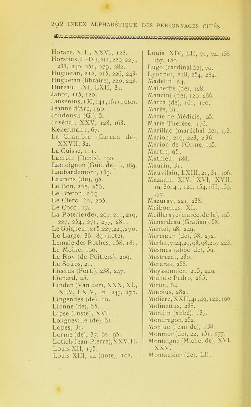 flDcoaojoîoooaooooooooosooooûûooooooooooooooooooogooogooooooooooooooo Horace, XIII, XXVI, 128. Horstius (J.-D.),2i 1,220,227, 233, 240, 251, 279, 282. Huguetan, 212, 215, 226, 243. Huguetan (libraire), 220, 243. Hureau, LXI, LXII, 3i. Janot, 115, 120. Jansénius, 136,141,161 (note). Jeanne d’Arc, 190. Joudouyn (G.), 5. Juvénal, XXV, 128, i63. Kekermann, 67. La Chambre (Cureau de), XXVII, 32. La Cuisse, 11 1. Lambin (Denis), 190. Lamoignon (Guil. de), L, 189. Laubardemont, i3g. Laurens (du), g5. Le Bon, 228, 256. Le Breton, 269. Le Clerc, 32, 2o5. Le Cocq, 174. La Poterie(de), 207, 211, 219, 227, 254, 271, 277, 281. Le Gaigneur,215,227,229,270. Le Large, 36, 89 (note). Lemale des Roches, 158, 181. Le Moine, 190. Le Roy (de Poitiers), 209. Le Soubs, 21. Licetus (Fort.), 238, 247. Lienard, 25. Linden (Van der), XXX, XL, XLV, LXIV, 46, 249, 275. Lingendes (de), 10. Lionne (de), 65. Lipse (Juste), XVI. Longueville (de), 61. Lopes, 3i. Lorme (de), 37, 62, g5. Lot ich( Jean-Pierre), XX VI IL Louis XII, 175. Louis XIII, 44 (note), 102. Louis XIV, LII, 71, 74, 155 167, 180. Lugo (cardinalde), 70. Lyonnet, 218, 254, 284. Madelin, 24. Malherbe (de), 128. Mancini (de), 120, 266. Marca (de), 161, 170. Marès, 3i. Marie de Médicis, 95. Marie-Thérèse, 176. Marillac (maréchal de), 173. Marion, 219, 223, 2 36. Marion de l’Orme, 195. Martin, g5. Mathieu, 188. Maurin, 3i. Mau vilain, LXI 11, 21, 31, 106. Mazarin, XIV,'XVI, XVII, 19, 3o, 41, 120, 154,166,169, 07- Mazuray, 221, 238. Meibomius, XL. Meilleraye(maréc. de la), 195. Menardeau (Gratian),58. Mentel, 98, 249. Mercœur (de), 58, 272. Merlet, 7,24,29,93,98,207,223. Mesmes (abbé de), 59. Mestrezat, 23o. Meturas, 255. Meyssonnier, 205, 249. Michèle Pedro, 265. Miron, 64 Moebius, 282. Molière, XXII, 41,49,122,190. Molinettus, 238. Mondin (abbé), 137. Mondragon,252. Monluc (Jean de), 138. Monmor (de), 22, 151, 277. Montaigne (Michel de), XVI, XXV. Montausier (de), LU.
