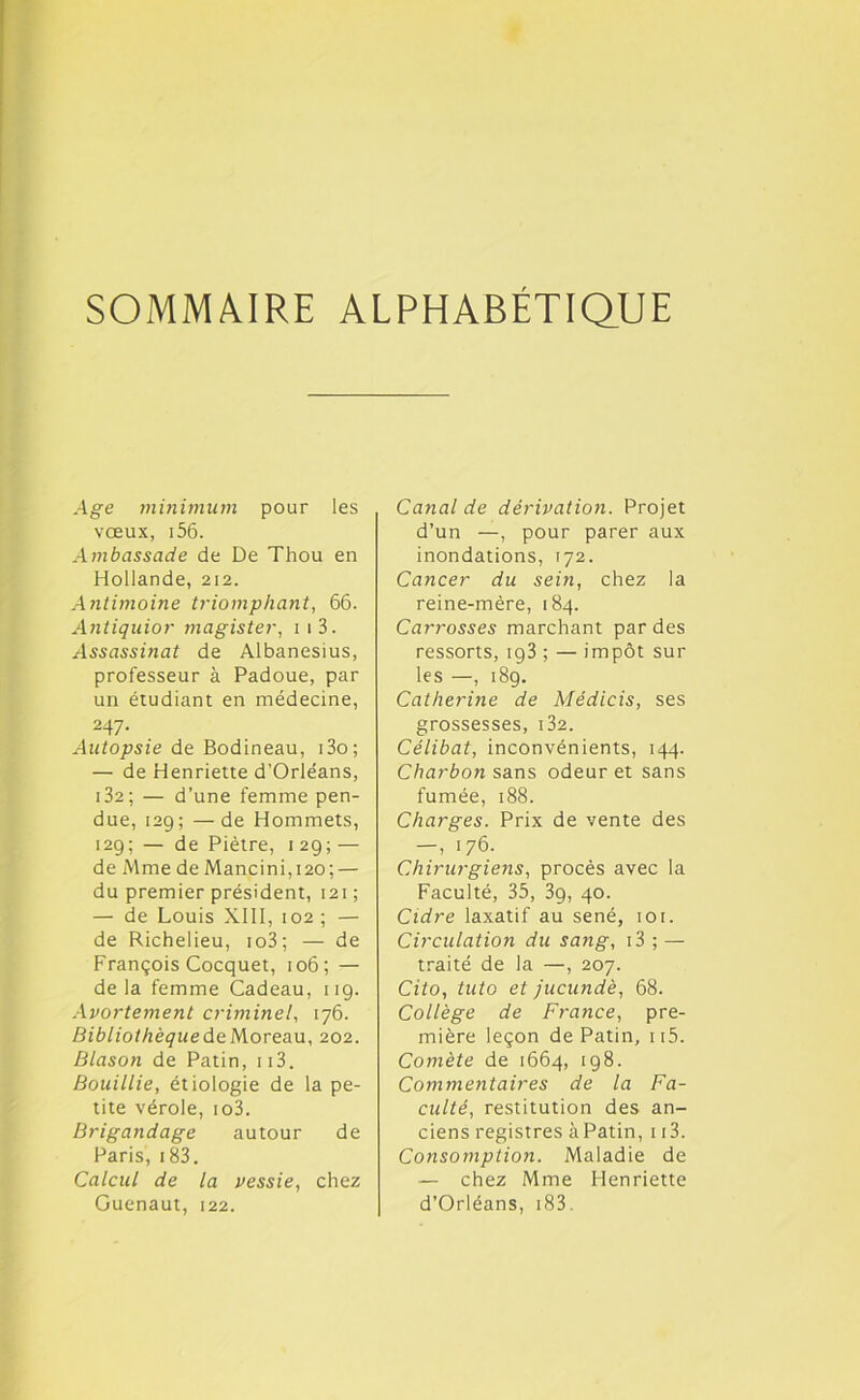 SOMMAIRE ALPHABÉTIQUE Age minimum pour les vœux, 156. Ambassade de De Thou en Hollande, 212. Antimoine triomphant, 66. Antiquior magister, 1 1 3. Assassinat de Albanesius, professeur à Padoue, par un étudiant en médecine, 247. Autopsie de Bodineau, i3o; — de Henriette d’Orléans, 132 ; — d’une femme pen- due, 129; —de Hommets, 129; — de Piètre, 129; — de Mme de Mancini,i2o; — du premier président, 121 ; — de Louis XIII, 102 ; — de Richelieu, io3; — de François Cocquet, 106; — delà femme Cadeau, 119. Avortement criminel, 176. Bibliothèque de Moreau, 202. Blason de Patin, ii3. Bouillie, étiologie de la pe- tite vérole, io3. Brigandage autour de Paris, i83. Calcul de la vessie, chez Guenaut, 122. Canal de dérivation. Projet d’un —, pour parer aux inondations, 172. Cancer du sein, chez la reine-mère, 184. Carrosses marchant par des ressorts, ig3 ; — impôt sur les —, 189. Catherine de Médicis, ses grossesses, i32. Célibat, inconvénients, 144. Charbon sans odeur et sans fumée, 188. Charges. Prix de vente des — , 176. Chirurgiens, procès avec la Faculté, 35, 3g, 40. Cidre laxatif au séné, 101. Circulation du sang, 13 ; — traité de la —, 207. Cito, tuto et jucundè, 68. Collège de France, pre- mière leçon de Patin, ii5. Comète de 1664, 198. Commentaires de la Fa- culté, restitution des an- ciens registres àPatin, 113. Consomption. Maladie de — chez Mme Henriette d’Orléans, 18 3