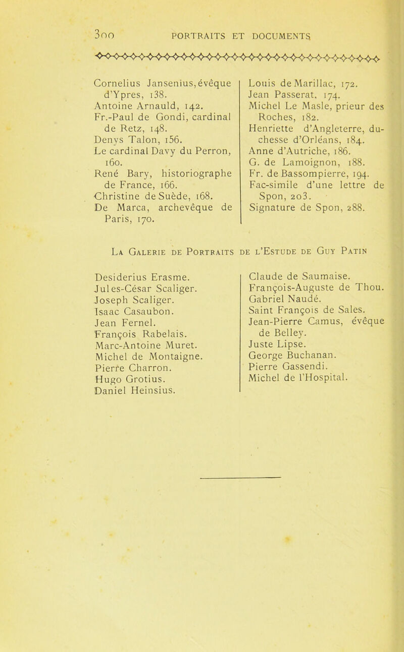 Cornélius Jansenius,évêque d’Ypres, 138. Antoine Arnauld, 142. Fr.-Paul de Gondi, cardinal de Retz, 148. Denys Talon, 156. Le cardinal Davy du Perron, 160. René Bary, historiographe de France, 166. Christine de Suède, 168. De Marca, archevêque de Paris, 170. La Galerie de Portraits Desiderius Erasme. Jules-César Scaliger. Joseph Scaliger. Isaac Casaubon. Jean Fernel. François Rabelais. Marc-Antoine Muret. Michel de Montaigne. Pierre Charron. Hugo Grotius. Daniel Heinsius. Louis deMarillac, 172. Jean Passerat, 174. Michel Le Masle, prieur des Roches, 182. Henriette d’Angleterre, du- chesse d’Orléans, 184. Anne d’Autriche, 186. G. de Lamoignon, 188. Fr. de Bassompierre, 194. Fac-similé d’une lettre de Spon, 2o3. Signature de Spon, 288. de l’Estude de Guy Patin Claude de Saumaise. François-Auguste de Thou. Gabriel Naudé. Saint François de Sales. Jean-Pierre Camus, évêque de Belley. Juste Lipse. George Buchanan. Pierre Gassendi. Michel de l’Hospital.