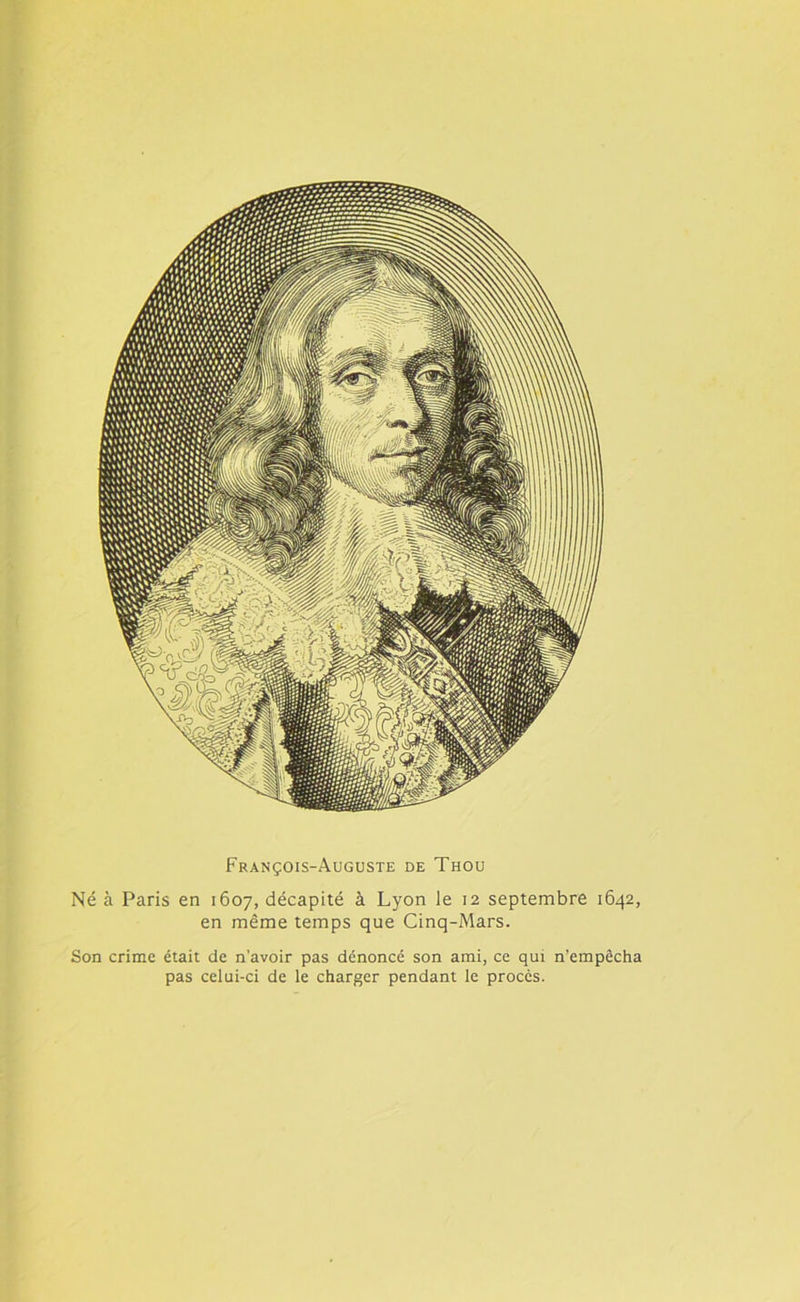 François-Auguste de Thou Né à Paris en 1607, décapité à Lyon le 12 septembre 1642, en même temps que Cinq-Mars. Son crime était de n’avoir pas dénoncé son ami, ce qui n’empêcha pas celui-ci de le charger pendant le procès.