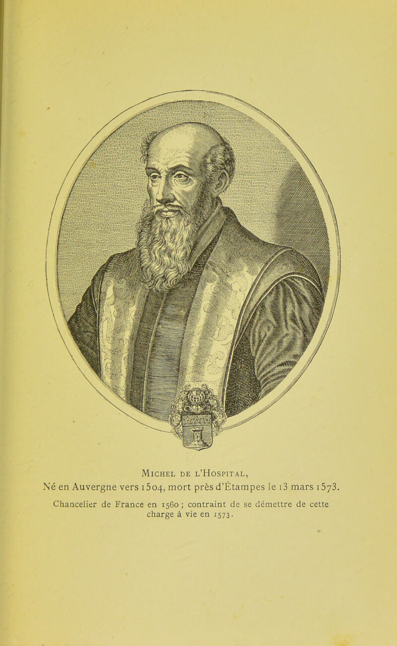 Michel de l’Hospital, Né en Auvergne vers 1504, mort près d’Étampes le i3 mars 15y3. Chancelier de France en 1560; contraint de se démettre de cette charge à vie en 1573.