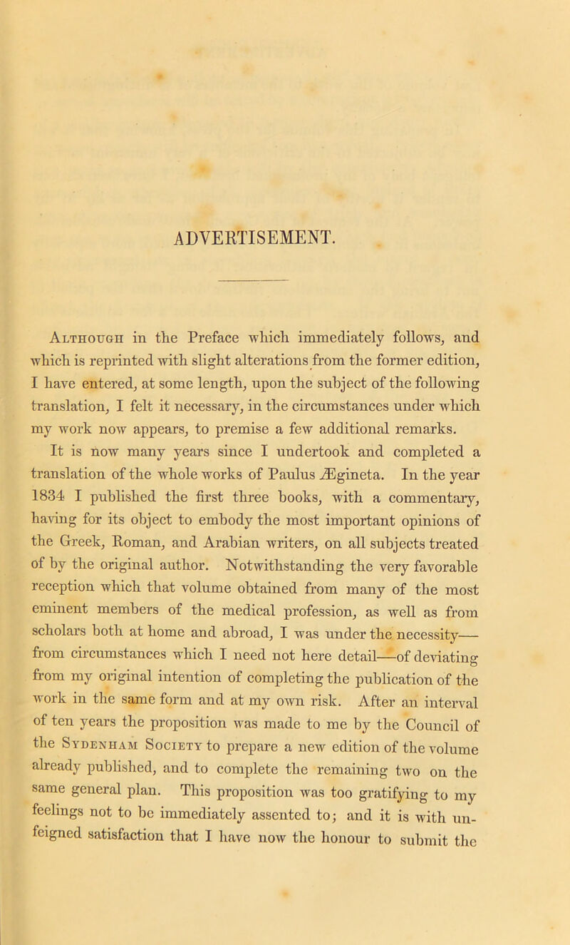 ADVERTISEMENT. Although in the Preface which immediately follows, and which is reprinted with slight alterations from the former edition, I have entered, at some length, upon the subject of the following translation, I felt it necessary, in the circumstances under which my work now appears, to premise a few additional remarks. It is now many years since I undertook and completed a translation of the whole works of Paulus iEgineta. In the year 1834 I published the first three books, with a commentary, having for its object to embody the most important opinions of the Greek, Roman, and Arabian writers, on all subjects treated of by the original author. Notwithstanding the very favorable reception which that volume obtained from many of the most eminent members of the medical profession, as well as from scholars both at home and abroad, I was under the necessity— from circumstances which I need not here detail—of deviating o from my original intention of completing the publication of the work in the same form and at my own risk. After an interval of ten years the proposition was made to me by the Council of the Sydenham Society to prepare a new edition of the volume already published, and to complete the remaining two on the same general plan. This proposition was too gratifying to my feelings not to be immediately assented to; and it is with un-