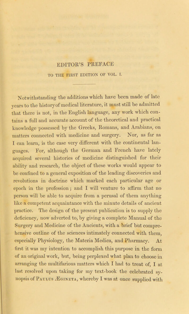 EDITOR’S PREFACE TO THE FIRST EDITION OF VOL. I. Notwithstanding the additions which have been made of late years to the history of medical literature, it must still be admitted that there is not, in the English language, any work which con- tains a full and accurate account of the theoretical and practical knowledge possessed by the Greeks, Romans, and Arabians, on matters connected with medicine and surgery. Nor, as far as I can learn, is the case very different with the continental lan- guages. For, although the German and French have lately acquired several histories of medicine distinguished for their ability and research, the object of these works would appear to be confined to a general exposition of the leading discoveries and revolutions in doctrine which marked each particular age or epoch in the profession; and I will venture to affirm that no person will be able to acquire from a perusal of them anything like a competent acquaintance with the minute details of ancient practice. The design of the present publication is to supply the deficiency, now adverted to, by giving a complete Manual of the Surgery and Medicine of the Ancients, with a brief but compre- hensive outline of the sciences intimately connected with them, especially Physiology, the Materia Medica, and Pharmacy. At first it was my intention to accomplish this purpose in the form of an original work, but, being perplexed what plan to choose in arranging the multifarious matters which I had to treat of, I at last resolved upon taking for my text-book the celebrated sy- nopsis of Paulus /Eginkta, whereby I was at once supplied with