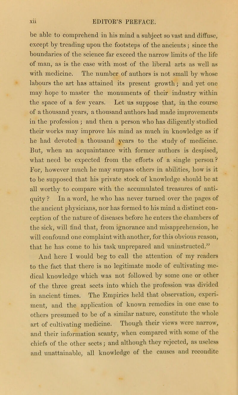 be able to comprehend in his mind a subject so vast and diffuse, except by treading upon the footsteps of the ancients ; since the boundaries of the science far exceed the narrow limits of the life of man, as is the case with most of the liberal arts as well as with medicine. The number of authors is not small by whose labours the art has attained its present growth; and yet one may hope to master the monuments of their industry within the space of a few years. Let us suppose that, in the course of a thousand years, a thousand authors had made improvements in the profession ; and then a person who has diligently studied their works may improve his mind as much in knowledge as if he had devoted a thousand years to the study of medicine. But, when an acquaintance with former authors is despised, what need be expected from the efforts of a single person? For, however much he may surpass others in abilities, how is it to be supposed that his private stock of knowledge should be at all worthy to compare with the accumulated treasures of anti- quity ? In a word, he who has never turned over the pages of the ancient physicians, nor has formed to his mind a distinct con- ception of the nature of diseases before he enters the chambers of the sick, will find that, from ignorance and misapprehension, he will confound one complaint with another, for this obvious reason, that he has come to his task unprepared and uninstructed.” And here I would beg to call the attention of my readers to the fact that there is no legitimate mode of cultivating me- dical knowledge which was not followed by some one or other of the three great sects into which the profession was divided in ancient times. The Empirics held that observation, experi- ment, and the application of known remedies in one case to others presumed to be of a similar nature, constitute the w hole art of cultivating medicine. Though their views were narrow, and their information scanty, when compared with some of the chiefs of the other sects ; and although they rejected, as useless and unattainable, all knowledge of the causes and recondite