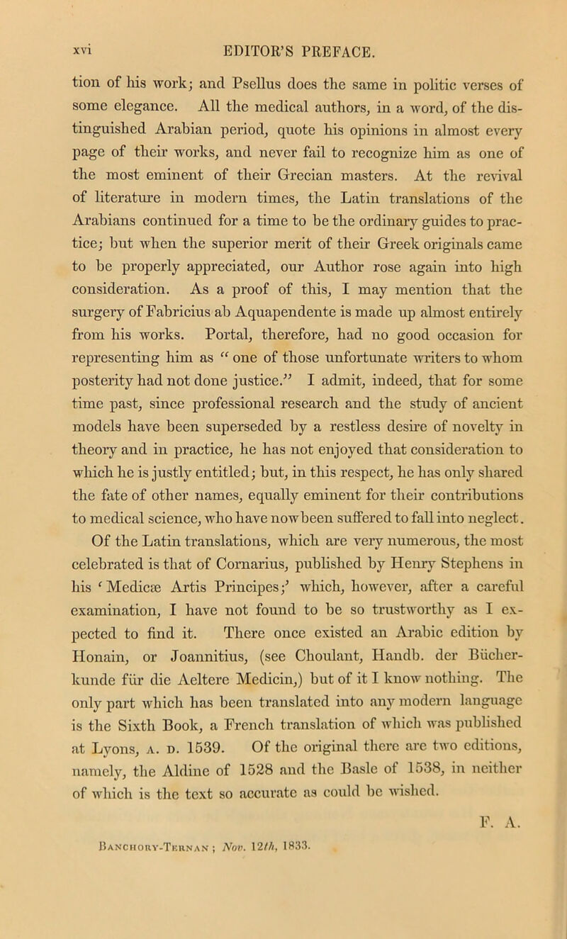 tion of his work; and Psellus does the same in politic verses of some elegance. All the medical authors, in a word, of the dis- tinguished Arabian period, quote his opinions in almost every page of their works, and never fail to recognize him as one of the most eminent of their Grecian masters. At the revival of literature in modern times, the Latin translations of the Arabians continued for a time to be the ordinary guides to prac- tice; but when the superior merit of then’ Greek originals came to be properly appreciated, our Author rose again into high consideration. As a proof of this, I may mention that the surgery of Fabricius ab Aquapendente is made up almost entirely from his works. Portal, therefore, had no good occasion for representing him as rf one of those unfortunate writers to whom posterity had not done justice.” I admit, indeed, that for some time past, since professional research and the study of ancient models have been superseded by a restless desire of novelty in theory and in practice, he has not enjoyed that consideration to which he is justly entitled; but, in this respect, he has only shared the fate of other names, equally eminent for their contributions to medical science, who have nowbeen suffered to fall into neglect. Of the Latin translations, which are very numerous, the most celebrated is that of Cornarius, published by Henry Stephens in his f Mediae Artis Principes•/ which, however, after a careful examination, I have not found to be so trustworthy as I ex- pected to find it. There once existed an Arabic edition by Honain, or Joannitius, (see Choulant, Handb. der Biicher- kunde fur die Aeltere Medicin,) but of it I know nothing. The only part which has been translated into any modern language is the Sixth Book, a French translation of which was published at Lyons, a. d. 1539. Of the original there are two editions, namely, the Aldine of 1528 and the Basle ot 1538, in neither of which is the text so accurate as could be wished. F. A. Banchory-Ternan ; Nov. 12/A, 1833.