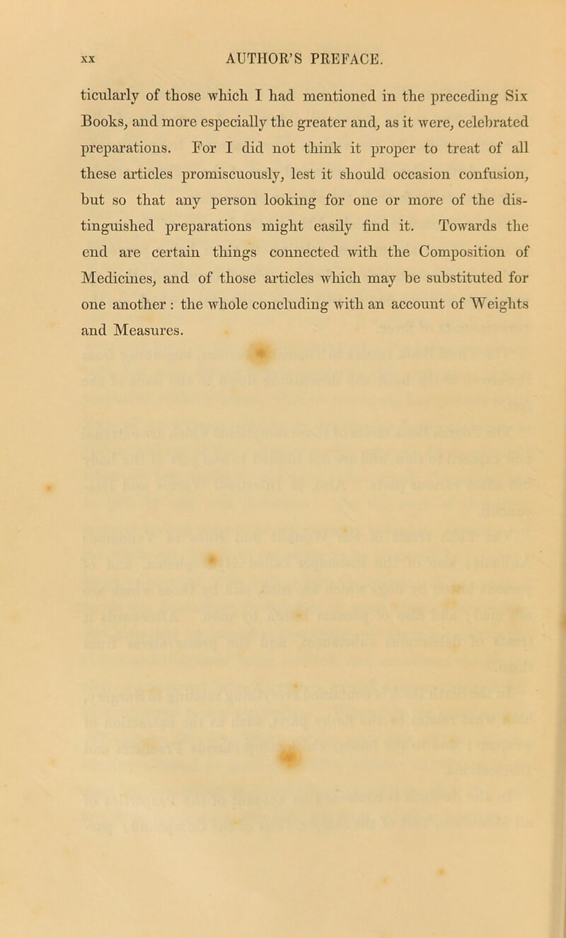 ticularly of those which I had mentioned in the preceding Six Books, and more especially the greater and, as it were, celebrated preparations. For I did not think it proper to treat of all these articles promiscuously, lest it should occasion confusion, but so that any person looking for one or more of the dis- tinguished preparations might easily find it. Towards the end are certain things connected with the Composition of Medicines, and of those articles which may be substituted for one another : the whole concluding with an account of Weights and Measures.