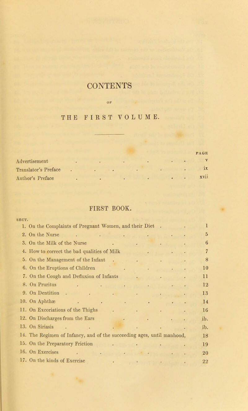 CONTENTS OF THE FIRST VOLUME. PAGE Advertisement . . . • • • v Translator’s Preface . . • • . ix Author’s Preface . • • • • xv‘‘ FIRST BOOK. SECT. 1. On the Complaints of Pregnant Women, and their Diet . . 1 2. On the Nurse . . . . . . 5 3. On the Milk of the Nurse .... 6 4. How to correct the bad qualities of Milk . . . 7 5. On the Management of the Infant .... 8 6. On the Eruptions of Children . . . . 10 7. On the Cough and Defluxion of Infants . . . 11 8. On Pruritus . . . . 12 9. On Dentition . . . . . .13 10. On Aphthae . . . . . . 14 11. On Excoriations of the Thighs . . . .16 12. On Discharges from the Ears . . . . ib. 13. On Siriasis ...... ib. 14. The Regimen of Infancy, and of the succeeding ages, until manhood, 18 15. On the Preparatory Friction . . . .19 16. On Exercises . . . . . . 20 17. On the kinds of Exercise . . . .22