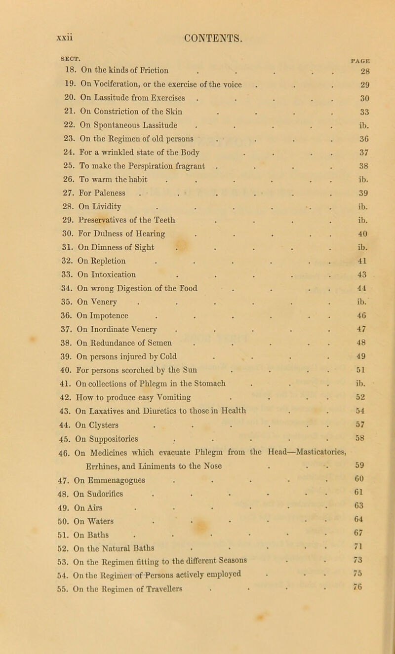 SECT- PAGE 18. On the kinds of Friction . . . 28 19. On Vociferation, or the exercise of the voice . . .29 20. On Lassitude from Exercises . . . . . 30 21. On Constriction of the Skin . . . .33 22. On Spontaneous Lassitude . . . ib. 23. On the Regimen of old persons . . . .36 24. For a •wrinkled state of the Body . 37 25. To make the Perspiration fragrant . . . .38 26. To warm the habit . . . . . ib. 27. For Paleness ...... 39 28. On Lividity . . . . ib. 29. Preservatives of the Teeth . . . . ib. 30. For Dulness of Hearing . . . 40 31. On Dimness of Sight . . . . . ib. 32. On Repletion . . . . 41 33. On Intoxication . . . . .43 34. On wrong Digestion of the Food . . . . 44 35. On Venery ...... ib. 36. On Impotence . . . . . . 46 37. On Inordinate Venery . . . . .47 38. On Redundance of Semen . . . . . 48 39. On persons injured by Cold . . . .49 40. For persons scorched by the Sun . . . 51 41. On collections of Phlegm in the Stomach . . . ib. 42. How to produce easy Vomiting . . . . 52 43. On Laxatives and Diuretics to those in Health . . 54 44. On Clysters . . • • 57 45. On Suppositories ..... 58 46. On Medicines which evacuate Phlegm from the Head—Masticatories, Errhines, and Liniments to the Nose . . 59 47. On Emmenagogues ..... 60 48. On Sudorifics . . • • . . 61 49. On Airs ...... 63 50. On Waters . • • • . . 64 51. On Baths ...••• 67 52. On the Natural Baths . • • • • '1 53. On the Regimen fitting to the different Seasons . . 73 54. On the Regimen of Persons actively employed . . . 75 55. On the Regimen of Travellers . • • .76