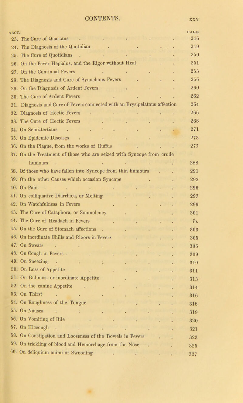 SECT. PAGE 23. The Cure of Quartans ..... 246 24. The Diagnosis of the Quotidian . . . . 249 25. The Cure of Quotidians ..... 250 26. On the Fever Hepialus, and the Rigor without Heat . . 251 27. On the Continual Fevers .... 253 28. The Diagnosis and Cure of Synochous Fevers . . . 256 29. On the Diagnosis of Ardent Fevers . . . 260 30. The Cure of Ardent Fevers . . . . 262 31. Diagnosis and Cure of Fevers connected with an Erysipelatous affection 264 32. Diagnosis of Hectic Fevers . . . . . 266 33. The Cure of Hectic Fevers .... 268 34. On Semi-tertians . . . . . . 271 35. On Epidemic Diseases ..... 273 36. On the Plague, from the works of Ruffus . . . 277 37. On the Treatment of those who are seized with Syncope from crude humours ...... 288 38. Of those who have fallen into Syncope from thin humours . . 291 39. On the other Causes which occasion Syncope . . 292 40. On Pain . . . . . . 296 41. On colliquative Diarrhoea, or Melting . . . 297 42. On Watchfulness in Fevers . . . . 299 43. The Cure of Cataphora, or Somnolency . . . 301 44. The Cure of Headach in Fevers . . . . ib. 45. On the Cure of Stomach affections .... 303 46. On inordinate Chills and Rigors in Fevers . . . 305 47. On Sweats ...... 306 48. On Cough in Fevers . . . . . 309 49. On Sneezing ...... 310 50. On Loss of Appetite . . . . . 311 51. On Bulimos, or inordinate Appetite . . . 313 52. On the canine Appetite . . . . 3 j 4 53. On Thirst ...... 316 54. On Roughness of the Tongue . . . 318 55. On Nausea ...... 319 56. On Vomiting of Bile . . . . . 320 57. On Hiccough ...... 321 58. On Constipation and Looseness of the Bowels in Fevers . . 323 59. On trickling of blood and Hemorrhage from the Nose . . 325 60. On deliquium animi or Swooning . . . 327