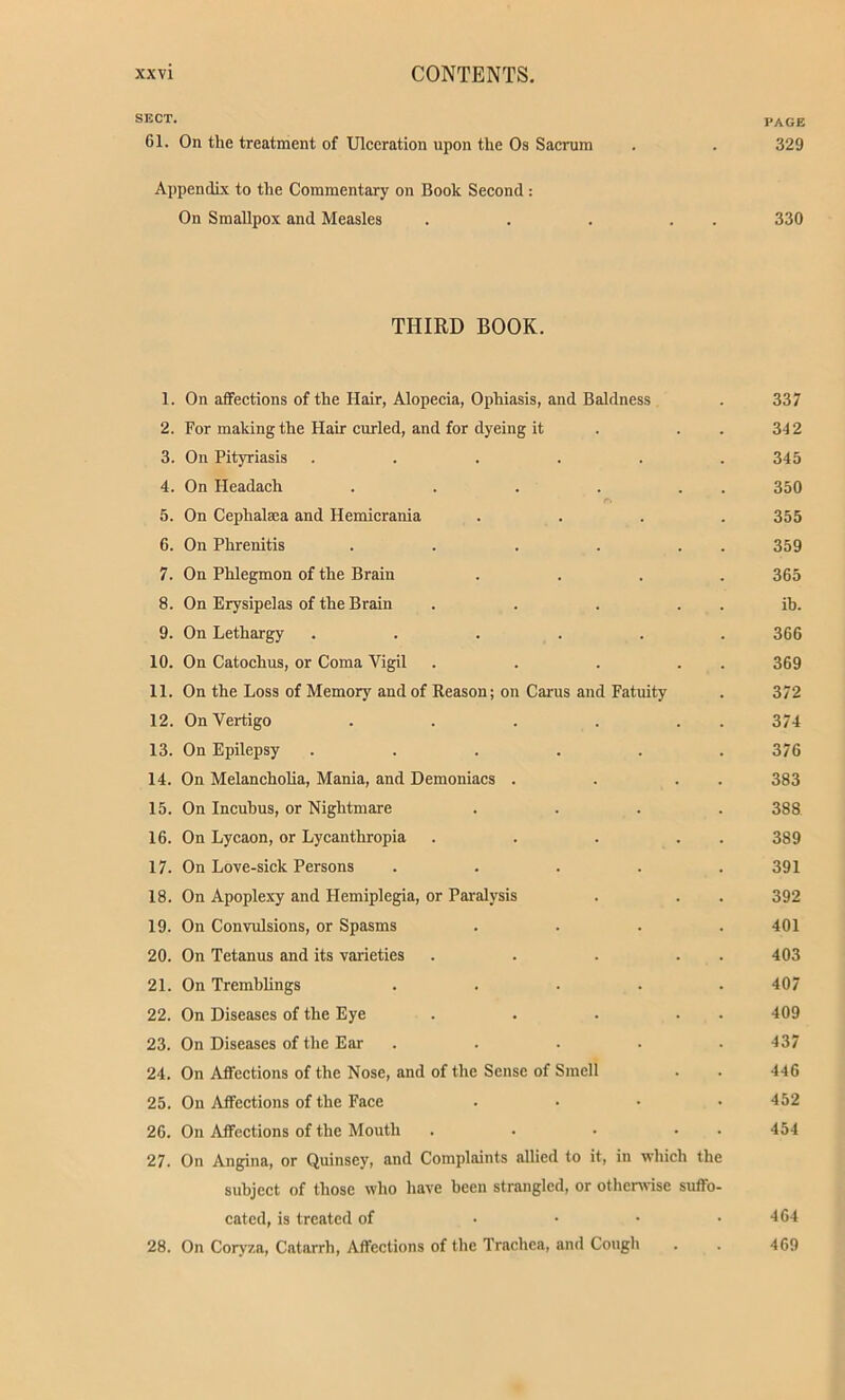 SECT. PAGE 61. On the treatment of Ulceration upon the Os Sacrum . . 329 Appendix to the Commentary on Book Second: On Smallpox and Measles . . . . . 330 THIRD BOOK. 1. On affections of the Hair, Alopecia, Ophiasis, and Baldness . 337 2. For making the Hair curled, and for dyeing it . . . 342 3. On Pityriasis ...... 345 4. On Headach . . . . . . 350 5. On Cephalaea and Hemicrania .... 355 6. On Phrenitis . . . . . 359 7. On Phlegmon of the Brain .... 365 8. On Erysipelas of the Brain . . . ib. 9. On Lethargy ...... 366 10. On Catochus, or Coma Vigil . . . . . 369 11. On the Loss of Memory and of Reason; on Cams and Fatuity . 372 12. On Vertigo . . . . . . 374 13. On Epilepsy ...... 376 14. On Melancholia, Mania, and Demoniacs . . . . 383 15. On Incubus, or Nightmare .... 388 16. On Lycaon, or Lycanthropia . . . . . 389 17. On Love-sick Persons . . . . .391 18. On Apoplexy and Hemiplegia, or Paralysis . . . 392 19. On Convulsions, or Spasms .... 401 20. On Tetanus and its varieties . . . . 403 21. On Tremblings ..... 407 22. On Diseases of the Eye . . . . . 409 23. On Diseases of the Ear ..... 437 24. On Affections of the Nose, and of the Sense of Smell . . 446 25. On Affections of the Face .... 452 26. On Affections of the Mouth . . • • • 454 27. On Angina, or Quinscy, and Complaints allied to it, in which the subject of those who have been strangled, or otherwise suffo- cated, is treated of • • • .464 28. On Coryza, Catarrh, Affections of the Trachea, and Cough . . 469