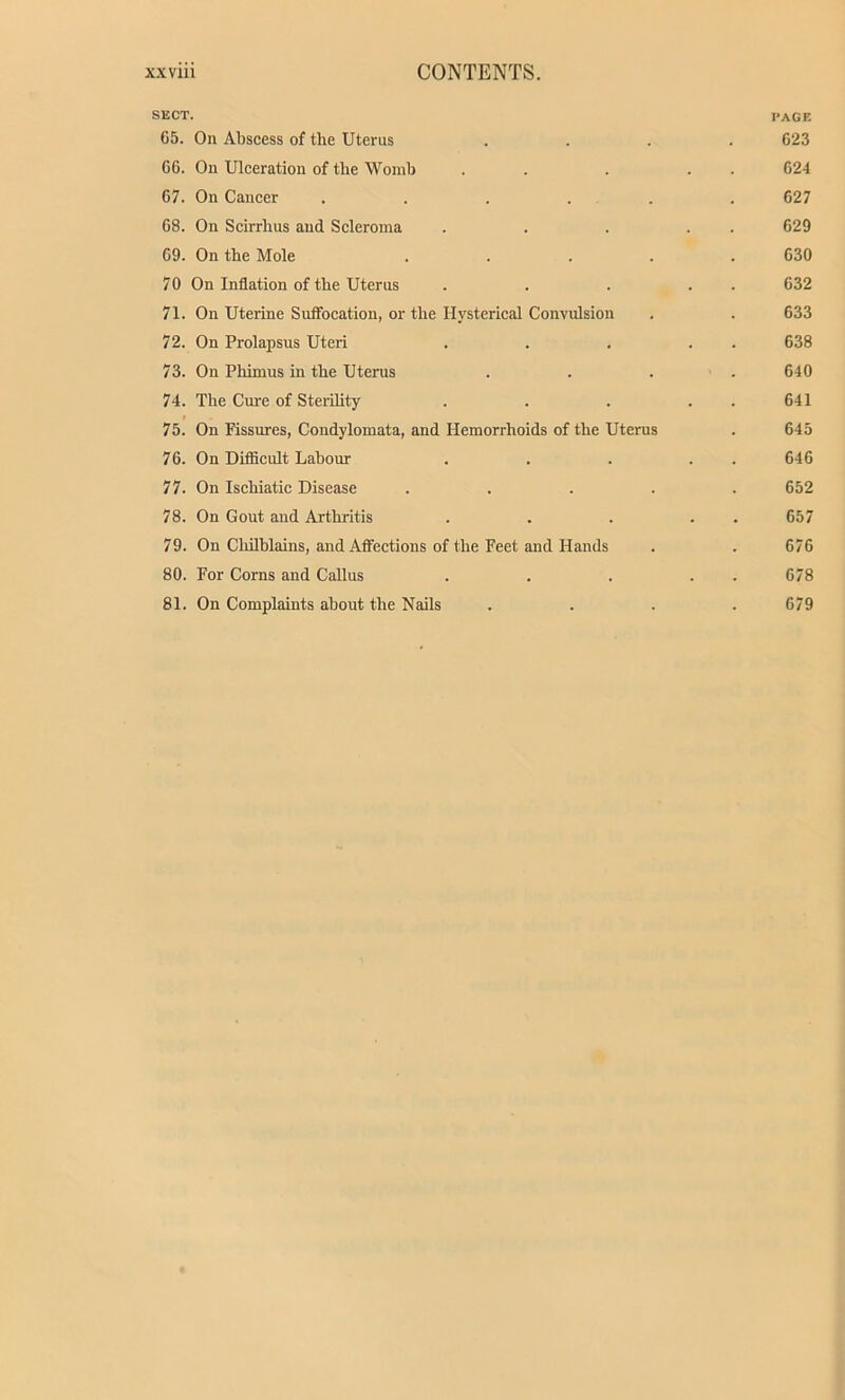 SECT. page 65. On Abscess of the Uterus .... 623 66. On Ulceration of the Womb . . . . . 624 67. On Cancer ...... 627 68. On Scirrhus and Scleroma . . . . . 629 69. On the Mole ..... 630 70 On Inflation of the Uterus . . . . . 632 71. On Uterine Suffocation, or the Hysterical Convulsion . . 633 72. On Prolapsus Uteri . . . . . 638 73. On Pliimus in the Uterus . . . .640 74. The Cure of Sterility . . . 641 75. On Fissures, Condylomata, and Hemorrhoids of the Uterus . 645 76. On Difficult Labour . . . . . 646 77. On Ischiatic Disease ..... 652 78. On Gout and Arthritis . . . . 657 79. On Chilblains, and Affections of the Feet and Hands . . 676 80. For Corns and Callus . . . . . 678 81. On Complaints about the Nails .... 679