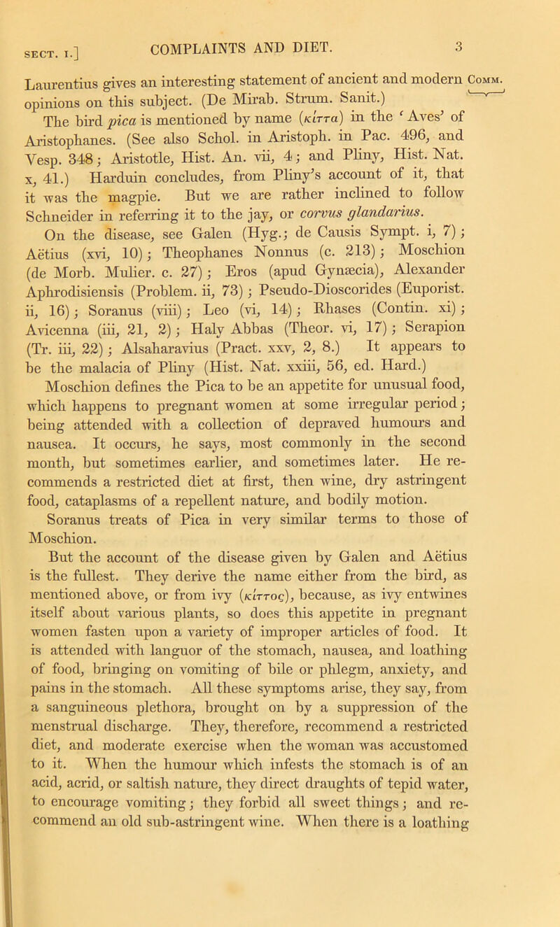 SECT. X-] Laurentius gives an interesting statement of ancient and modern Comm. opinions on this subject. (De Mirab. Strum. Sanit.) The bird pica is mentioned by name (/a'rra) in the f Aves’ of Aristophanes. (See also Schol. in Aristoph. in Pac. 496, and Vesp. 348; Aristotle, Hist. An. vii, 4; and Pliny, Hist. Nat. x, 41.) Harduin concludes, from Pliny’s account of it, that it was the magpie. But we are rather inclined to follow Schneider in referring it to the jay, or corvus glandarius. On the disease, see Galen (Hyg.; de Causis Sympt. i, /); Aetius (xvi, 10); Theophanes Nonnus (c. 213); Moschion (de Morb. Mulier. c. 27); Eros (apud Gynaecia), Alexander Aphrodisiensis (Problem, ii, 73) ; Pseudo-Dioscorides (Euporist. ii, 16); Soranus (viii); Leo (vi, 14); Phases (Contin. xi) ; Aricenna (iii, 21, 2); Haly Abbas (Theor. vi, 17); Serapion (Tr. iii, 22); Alsaharavius (Pract. xxv, 2, 8.) It appears to be the malacia of Pliny (Hist. Nat. xxiii, 56, ed. Hard.) Moschion defines the Pica to be an appetite for unusual food, which happens to pregnant women at some irregular period; being attended with a collection of depraved humours and nausea. It occurs, he says, most commonly in the second month, but sometimes earlier, and sometimes later. He re- commends a restricted diet at first, then wine, dry astringent food, cataplasms of a repePent nature, and bodily motion. Soranus treats of Pica in very similar terms to those of Moschion. But the account of the disease given by Galen and Aetius is the fullest. They derive the name either from the bird, as mentioned above, or from ivy (k'ittoq), because, as ivy entwines itself about various plants, so does this appetite in pregnant women fasten upon a variety of improper articles of food. It is attended with languor of the stomach, nausea, and loathing of food, bringing on vomiting of bile or phlegm, anxiety, and pains in the stomach. All these symptoms arise, they say, from a sanguineous plethora, brought on by a suppression of the menstrual discharge. They, therefore, recommend a restricted diet, and moderate exercise when the woman was accustomed to it. When the humour which infests the stomach is of an acid, acrid, or saltish nature, they direct draughts of tepid water, to encourage vomiting; they forbid all sweet things; and re- commend an old sub-astringent wine. When there is a loathing