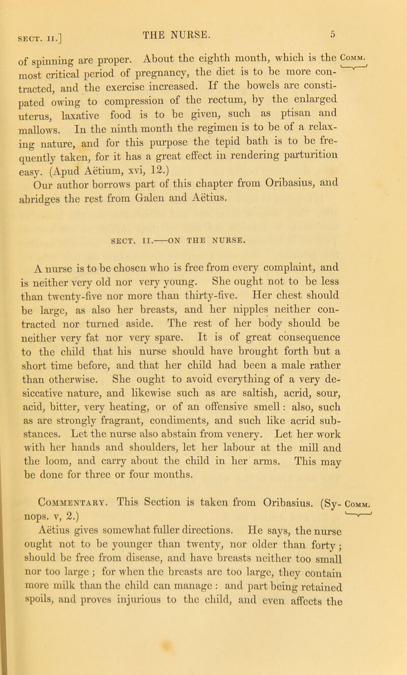 of spinning are proper. About the eighth month, which is the Comm. most critical period of pregnancy, the diet is to be more con- tracted, and the exercise increased. If the bowels are consti- pated owing to compression of the rectum, by the enlarged uterus, laxative food is to be given, such as ptisan and mallows. In the ninth month the regimen is to be of a relax- ing nature, and for this purpose the tepid bath is to be fre- quently taken, for it has a great effect in rendering parturition easy. (Apud Aetium, xvi, 12.) Our author borrows part of this chapter from Oribasius, and abridges the rest from Galen and Aetius. SECT. II. ON THE NURSE. A nurse is to be chosen who is free from every complaint, and is neither very old nor very young. She ought not to be less than twenty-five nor more than thirty-five. Her chest should be large, as also her breasts, and her nipples neither con- tracted nor turned aside. The rest of her body should be neither very fat nor very spare. It is of great consequence to the child that his nurse should have brought forth but a short time before, and that her child had been a male rather than otherwise. She ought to avoid everything of a very de- siccative nature, and likewise such as are saltish, acrid, sour, acid, bitter, very heating, or of an offensive smell: also, such as are strongly fragrant, condiments, and such like acrid sub- stances. Let the nurse also abstain from venery. Let her work with her hands and shoulders, let her labour at the mill and the loom, and carry about the child in her arms. This may be done for three or four months. Commentary. This Section is taken from Oribasius. (Sy- Comm. nops. v, 2.) ' v 1 Aetius gives somewhat fuller directions. He says, the nurse ought not to be younger than twenty, nor older than forty; should be free from disease, and have breasts neither too small nor too large ; for when the breasts are too large, they contain more milk than the child can manage : and part being retained spoils, and proves injurious to the child, and even affects the
