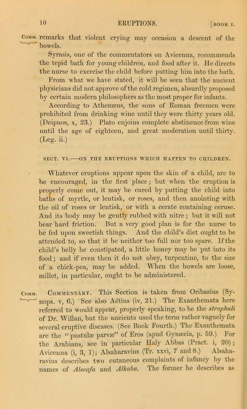 Comm, remarks that violent crying may occasion a descent of the bowels. Syrasis, one of the commentators on Avicenna, recommends the tepid bath for young children, and food after it. He directs the nurse to exercise the child before putting him into the bath. From what we have stated, it will he seen that the ancient physicians did not approve of the cold regimen, absurdly proposed by certain modern philosophers as the most proper for infants. According to Athenseus, the sons of Roman freemen were prohibited from drinking wine until they were thirty years old. (Deipnos, x, 23.) Plato enjoins complete abstinence from wine until the age of eighteen, and great moderation until thirty. (Leg. ii.) SECT. VI. ON THE ERUPTIONS WHICH HAPPEN TO CHILDREN. Whatever eruptions appear upon the skin of a child, are to be encouraged, in the first place; but when the eruption is properly come out, it may be cured by putting the child into baths of myrtle, or lentisk, or roses, and then anointing with the oil of roses or lentisk, or with, a cerate containing ceruse. And its body may be gently rubbed with nitre; but it will not bear hard fraction. But a very good plan is for the nurse to be fed upon sweetish things. And the child’s diet ought to he attended to, so that it be neither too full nor too spare. If the child’s belly be constipated, a little honey may be put into its food; and if even then it do not obey, turpentine, to the size of a chick-pea, may be added. Wrhen the bowels are loose, millet, in particular, ought to be administered. Comm. Commentary. This Section is taken from Oribasius (Sy- L—'—' nops. v, 6.) See also Aetius (iv, 21.) The Exanthemata here referred to would appear, properly speaking, to be the strophuli of Dr. Willan, but the ancients used the term rather vaguely for several eruptive diseases. (See Book Fourth.) The Exanthemata are the “ pustuke parvie” of Eros (apud Gymecia, p. 59.) For the Arabians, see in particular Ilaly Abbas (Pract. i, 20); Avicenna (i, 3, 1); Alsaharavius (Tr. xxvi, 7 and 8.) Alsalia- ravius describes two cutaneous complaints of infancy by the names of Alseafa and Alkaba. The former he describes as