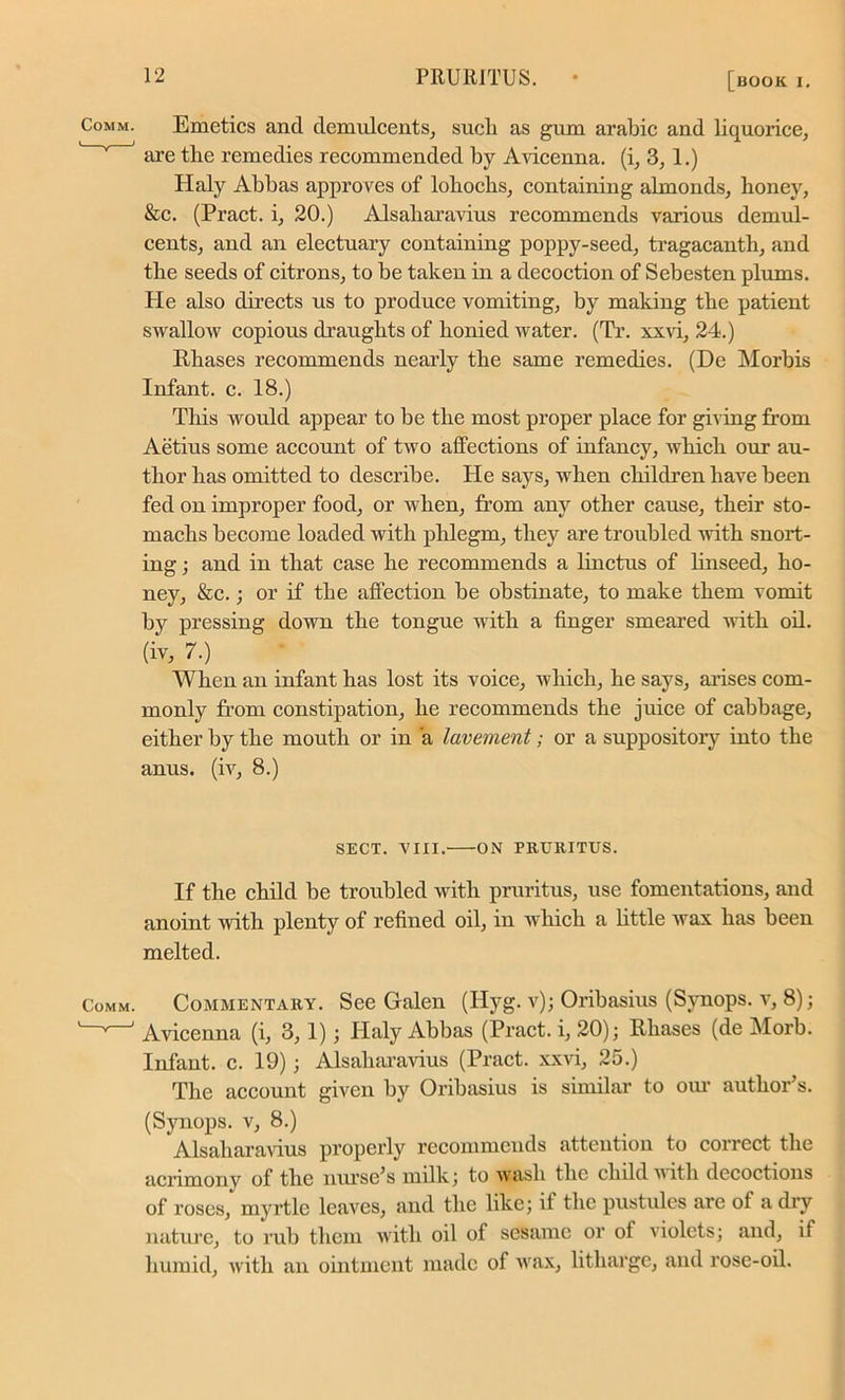 Emetics and demulcents, sucli as gum arabic and liquorice, are tlie remedies recommended by Avicenna, (i, 3, 1.) Haly Abbas approves of lohoclis, containing almonds, honey, &c. (Pract. i, 20.) Alsaharavius recommends various demul- cents, and an electuary containing poppy-seed, tragacanth, and the seeds of citrons, to be taken in a decoction of Sebesten plums. He also directs us to produce vomiting, by making the patient swallow copious draughts of honied water. (Tr. xxvi, 24.) Rliases recommends nearly the same remedies. (De Morbis Infant, c. 18.) This would appear to be the most proper place for giving from Aetius some account of two affections of infancy, which our au- thor has omitted to describe. He says, when children have been fed on improper food, or when, from any other cause, their sto- machs become loaded with phlegm, they are troubled with snort- ing ; and in that case he recommends a linctus of linseed, ho- ney, &c.; or if the affection be obstinate, to make them vomit by pressing down the tongue with a finger smeared -with oil. (iv, 7.) When an infant has lost its voice, which, he says, arises com- monly from constipation, he recommends the juice of cabbage, either by the mouth or in a lavement; or a suppository into the anus, (iv, 8.) SECT. VIII. ON PRURITUS. If the child be troubled with pruritus, use fomentations, and anoint with plenty of refined oil, in which a little wax has been melted. Comm. Commentary. See Galen (Hyg. v); Oribasius (Svnops. v, 8); —^ Avicenna (i, 3,1); Haly Abbas (Pract. i, 20); Phases (de Morb. Infant, c. 19); Alsaharavius (Pract. xxvi, 25.) The account given by Oribasius is similar to our author’s. (Synops. v, 8.) Alsaharavius properly recommends attention to correct the acrimony of the nurse’s milk; to wash the child with decoctions of roses, myrtle leaves, and the like; if the pustules are of a dry nature, to rub them with oil of sesame or of violets; and, if humid, with an ointment made of Avax, litharge, and rose-oil.