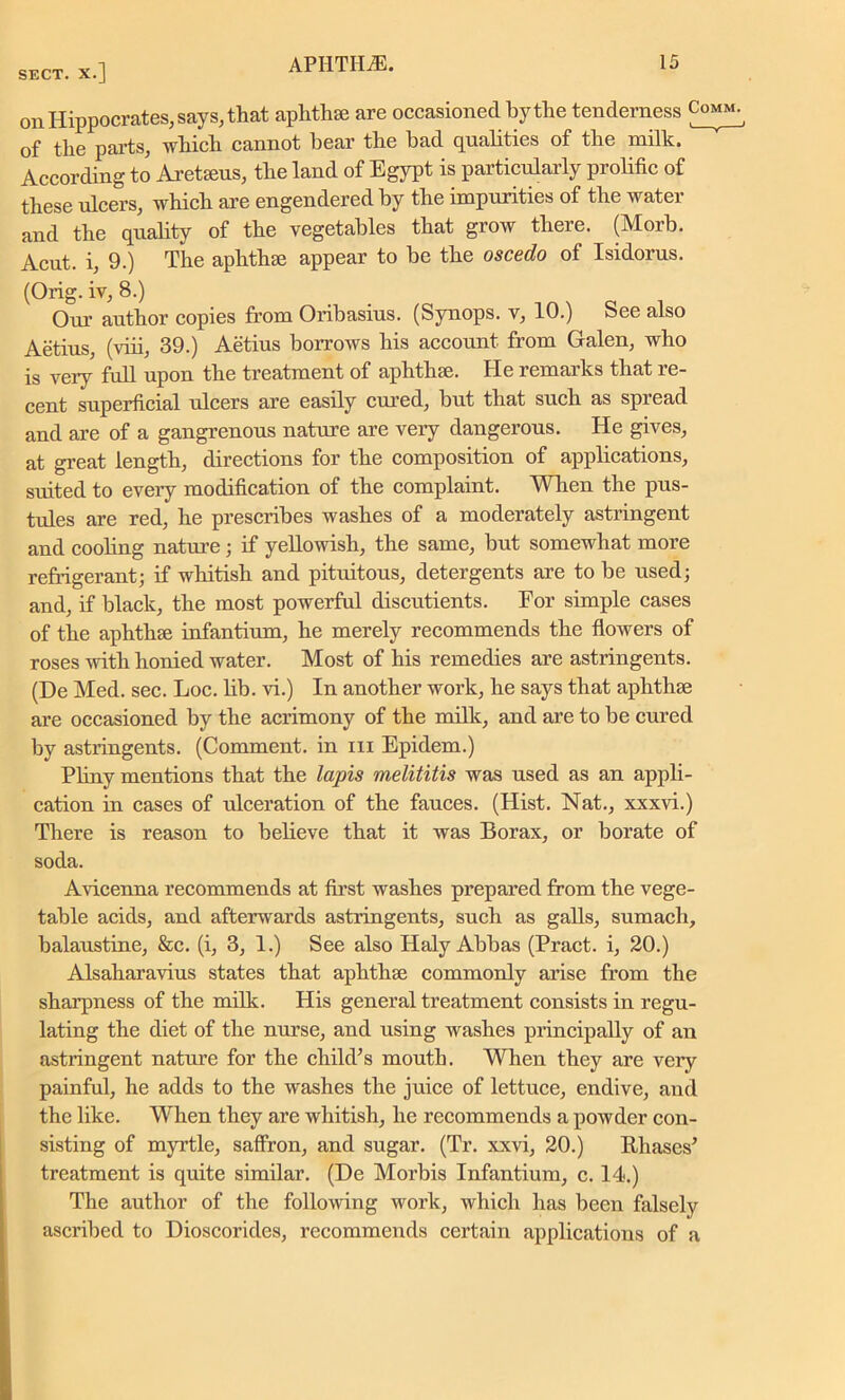 on Hippocrates, says, that aphthae are occasioned by the tenderness Comm. of the parts, which cannot hear the bad qualities of the milk. According to Areteeus, the land of Egypt is particularly prolific of these ulcers, which are engendered by the impurities of the water and the quality of the vegetables that grow there. (Morb. Acut. i, 9.) The aphthae appear to be the oscedo of Isidorus. (Orig. iv, 8.) Our author copies from Oribasius. (Synops. v, 10.) See also Aetius, (viii, 39.) Aetius borrows his account from Galen, who is very full upon the treatment of aphthae. He remarks that re- cent superficial ulcers are easily cured, but that such as spread and are of a gangrenous nature are very dangerous. He gives, at great length, directions for the composition of applications, suited to every modification of the complaint. When the pus- tules are red, he prescribes washes of a moderately astringent and cooling nature; if yellowish, the same, but somewhat more refrigerant; if whitish and pituitous, detergents are to be used; and, if black, the most powerful discutients. For simple cases of the aphthce infantium, he merely recommends the flowers of roses with honied water. Most of his remedies are astringents. (De Med. sec. Loc. lib. vi.) In another work, he says that aphthae are occasioned by the acrimony of the milk, and are to be cured by astringents. (Comment, in in Epidem.) Pliny mentions that the lapis melititis was used as an appli- cation in cases of ulceration of the fauces. (Hist. Nat., xxxvi.) There is reason to believe that it was Borax, or borate of soda. Avicenna recommends at first washes prepared from the vege- table acids, and afterwards astringents, such as galls, sumach, balaustine, &c. (i, 3, 1.) See also Haly Abbas (Pract. i, 20.) Alsaharavius states that aphthae commonly arise from the sharpness of the milk. His general treatment consists in regu- lating the diet of the nurse, and using washes principally of an astringent nature for the child’s mouth. When they are very painful, he adds to the washes the juice of lettuce, endive, and the like. When they are whitish, he recommends a powder con- sisting of myrtle, saffron, and sugar. (Tr. xxvi, 20.) Ukases’ treatment is quite similar. (De Morbis Infantium, c. 14.) The author of the following work, which has been falsely ascribed to Dioscorides, recommends certain applications of a