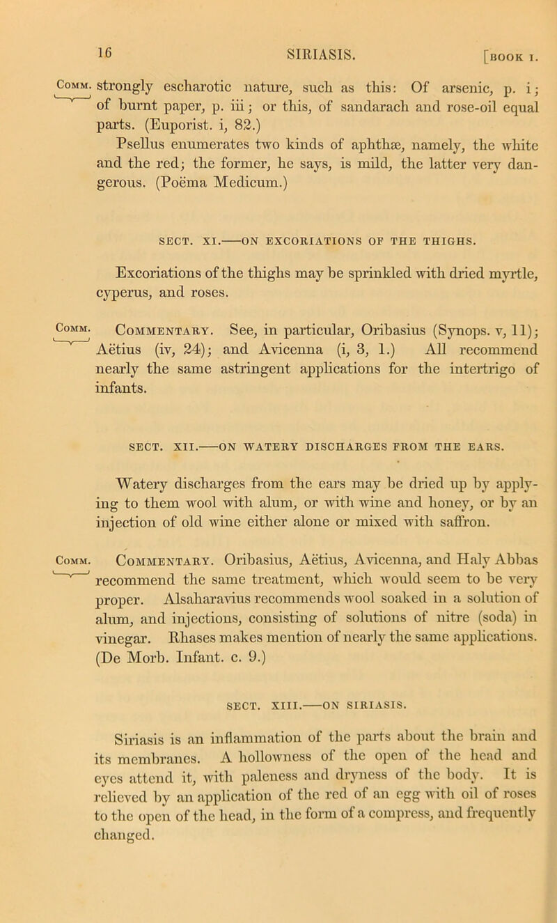 Comm, strongly escliarotic nature, such as this: Of arsenic, p. i; of burnt paper, p. iii; or this, of sandarach and rose-oil equal parts. (Euporist. i, 82.) Psellus enumerates two kinds of aphthae, namely, the white and the red; the former, he says, is mild, the latter very dan- gerous. (Poema Medicum.) SECT. XI. ON EXCORIATIONS OF THE THIGHS. Excoriations of the thighs may be sprinkled with dried myrtle, cyperus, and roses. Commentary. See, in particular, Oribasius (Synops. v, 11); Aetius (iv, 24); and Avicenna (i, 3, 1.) All recommend nearly the same astringent applications for the intertrigo of infants. SECT. XII. ON WATERY DISCHARGES FROM THE EARS. Watery discharges from the ears may be dried up by apply- ing to them wool with alum, or with wine and honey, or by an injection of old wine either alone or mixed with saffron. Comm. Commentary. Oribasius, Aetius, Avicenna, and Haly Abbas v ‘ recommend the same treatment, which would seem to be very proper. Alsaliaravius recommends wool soaked in a solution of alum, and injections, consisting of solutions of nitre (soda) in vinegar. Rhases makes mention of nearly the same .applications. (De Morb. Infant, c. 9.) SECT. XIII. ON SIRIASIS. Siriasis is an inflammation of the parts about the brain and its membranes. A hollowness of the open of the head and eyes attend it, with paleness and dryness of the body. It is relieved by an application of the red of an egg with oil of roses to the open of the head, in the form of a compress, and frequently changed.