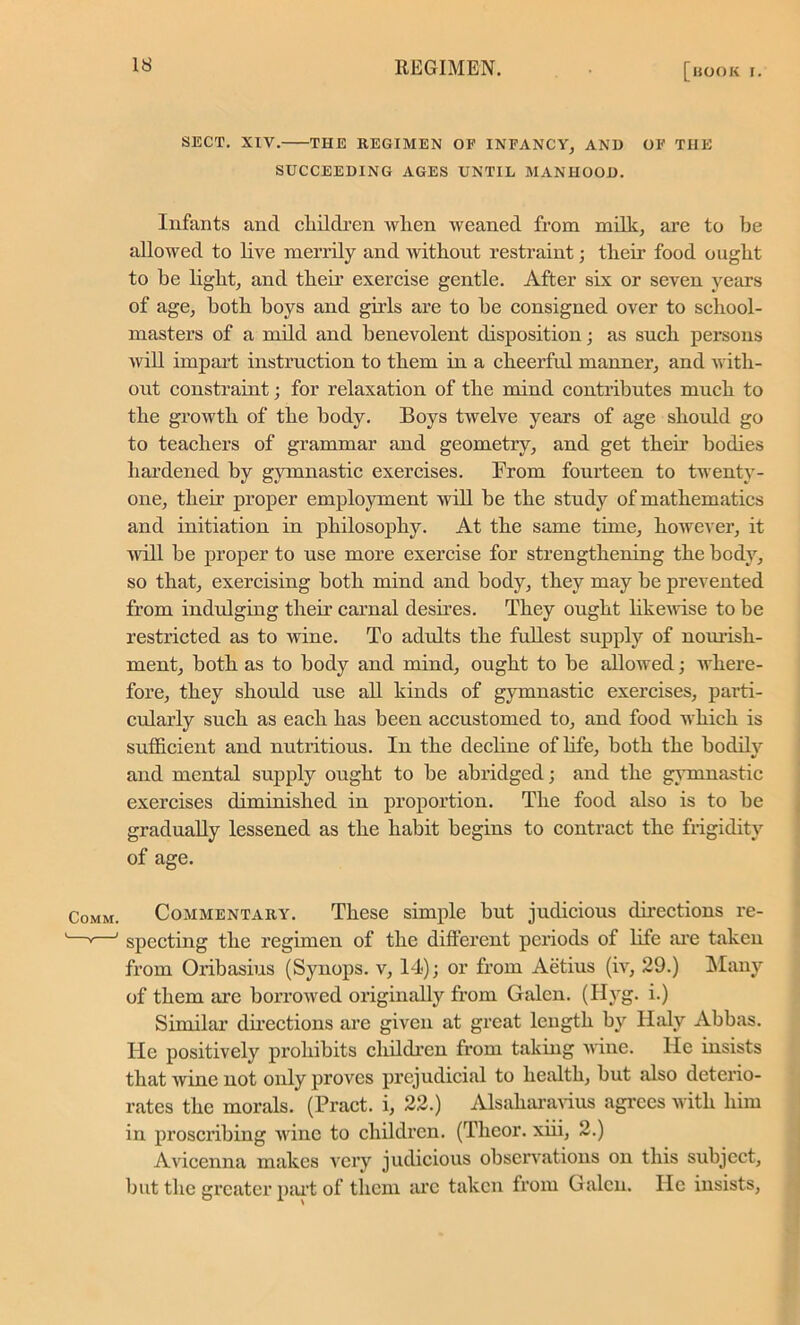 SECT. XIV. THE REGIMEN OF INFANCY, AND OF THE SUCCEEDING AGES UNTIL MANHOOD. Infants and children wlien weaned from milk, are to be allowed to live merrily and without restraint; their food ought to be light, and their exercise gentle. After six or seven years of age, both boys and gills are to be consigned over to school- masters of a mild and benevolent disposition; as such persons will impart instruction to them in a cheerful manner, and with- out constraint; for relaxation of the mind contributes much to the growth of the body. Boys twelve years of age should go to teachers of grammar and geometry, and get their bodies hardened by gymnastic exercises. From fourteen to twenty- one, their proper employment will be the study of mathematics and initiation in philosophy. At the same time, however, it will be proper to use more exercise for strengthening the body, so that, exercising both mind and body, they may be prevented from indulging their carnal desires. They ought likewise to be restricted as to wine. To adults the fullest supply of nourish- ment, both as to body and mind, ought to be allowed; where- fore, they should use all kinds of gymnastic exercises, parti- cularly such as each has been accustomed to, and food which is sufficient and nutritious. In the decline of life, both the bodily and mental supply ought to be abridged; and the gymnastic exercises diminished in proportion. The food also is to be gradually lessened as the habit begins to contract the frigidity of age. Commentary. These simple but judicious directions re- specting the regimen of the different periods of life are taken from Oribasius (Synops. v, 14); or from Aetius (iv, 29.) Many of them are borrowed originally from Galen. (Hyg. i.) Similar directions are given at great length by Haly Abbas. He positively prohibits children from taking wine. He insists that wine not only proves prejudicial to health, but also deterio- rates the morals. (Pract. i, 22.) Alsaharavius agrees with him in proscribing wine to children. (Theor. xiii, 2.) Avicenna makes very judicious observations on this subject, but the greater part of them are taken from Galen. He insists,