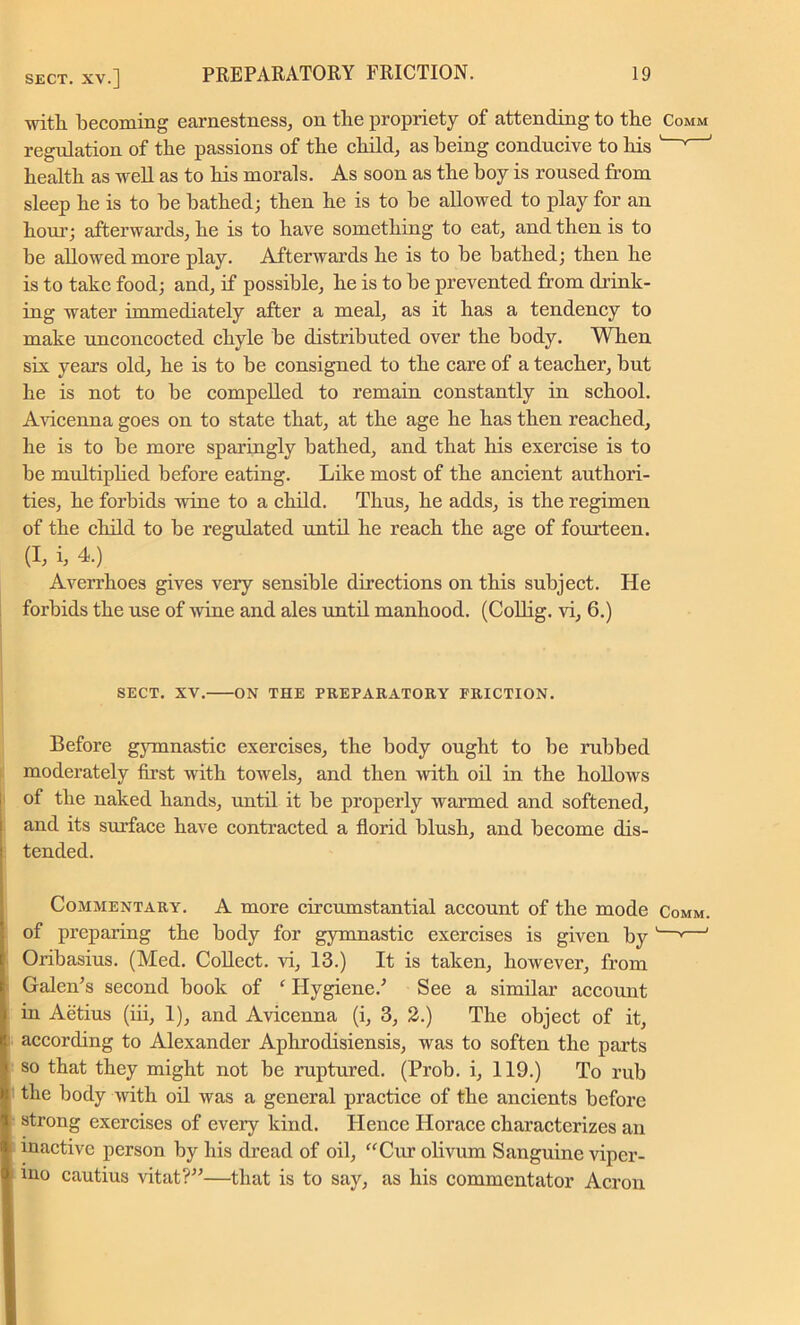 with becoming earnestness, on the propriety of attending to the Comm regulation of the passions of the child, as being conducive to his 1 v ' health as well as to his morals. As soon as the boy is roused from sleep he is to he bathed; then he is to be allowed to play for an hour’; afterwards, he is to have something to eat, and then is to be allowed more play. Afterwards he is to be bathed; then he is to take food; and, if possible, he is to be prevented from drink- ing water immediately after a meal, as it has a tendency to make unconcocted chyle be distributed over the body. When six years old, he is to be consigned to the care of a teacher, but he is not to be compelled to remain constantly in school. Avicenna goes on to state that, at the age he has then reached, he is to be more sparingly bathed, and that his exercise is to be multiplied before eating. Like most of the ancient authori- ties, he forbids wine to a child. Thus, he adds, is the regimen of the child to be regulated until he reach the age of fourteen. (I, b 4.) Averrhoes gives veiy sensible directions on this subject. He forbids the use of wine and ales until manhood. (Collig. vi, 6.) SECT. XV. ON THE PREPARATORY FRICTION. Before gymnastic exercises, the body ought to be rubbed moderately first with towels, and then with oil in the hollows of the naked hands, until it be properly warmed and softened, and its surface have contracted a florid blush, and become dis- tended. Commentary. A more circumstantial account of the mode Comm. of preparing the body for gymnastic exercises is given by '—v—1 Oribasius. (Med. Collect, vi, 13.) It is taken, however, from Galen’s second book of f Hygiene.’ See a similar account in Aetius (iii, 1), and Avicenna (i, 3, 2.) The object of it, according to Alexander Aphrodisiensis, was to soften the parts so that they might not be ruptured. (Prob. i, 119.) To rub the body with oil was a general practice of the ancients before strong exercises of every kind. Hence Horace characterizes an inactive person by his dread of oil, “Cur olivum Sanguine viper- ino cautius vitat?”—that is to say, as his commentator Acron