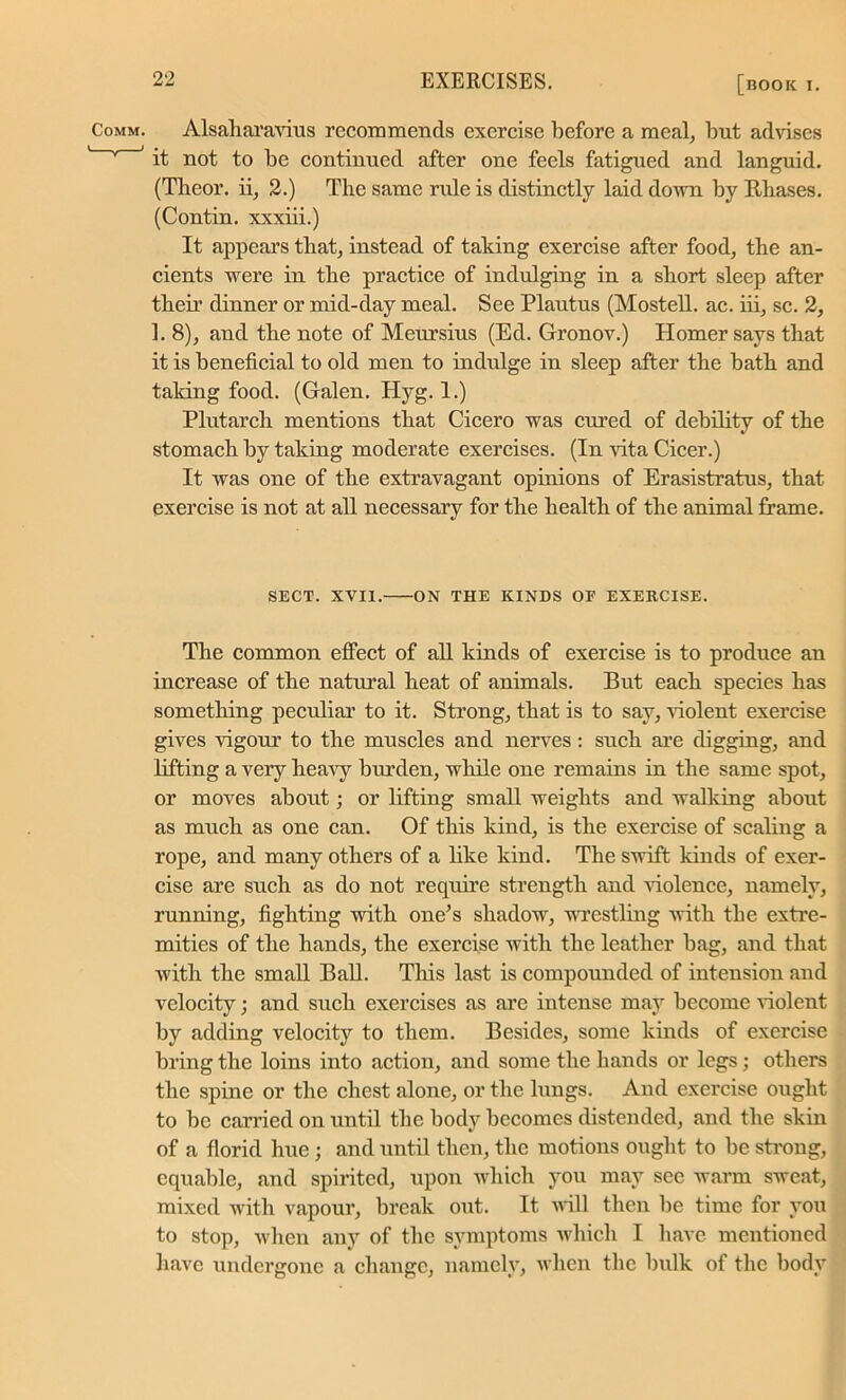 Alsaharavius recommends exercise before a meal, but advises it not to be continued after one feels fatigued and languid. (Theor. ii, 2.) The same rule is distinctly laid down by Khases. (Contin. xxxiii.) It appears that, instead of taking exercise after food, the an- cients were in the practice of indulging in a short sleep after their dinner or mid-day meal. See Plautus (MosteU. ac. iii, sc. 2, 1. 8), and the note of Meursius (Ed. Gronov.) Homer says that it is beneficial to old men to indulge in sleep after the bath and taking food. (Galen. Plyg. 1.) Plutarch mentions that Cicero was cured of debility of the stomach by taking moderate exercises. (In vita Cicer.) It was one of the extravagant opinions of Erasistratus, that exercise is not at all necessary for the health of the animal frame. SECT. XVII. ON THE KINDS OF EXERCISE. The common effect of all kinds of exercise is to produce an increase of the natural heat of animals. But each species has something peculiar to it. Strong, that is to say, violent exercise gives vigour to the muscles and nerves: such are digging, and lifting a very heavy burden, while one remains in the same spot, or moves about; or lifting small weights and walking about as much as one can. Of this kind, is the exercise of scaling a rope, and many others of a like kind. The swift kinds of exer- cise are such as do not require strength and violence, namely, running, fighting with one’s shadow, wrestling with the extre- mities of the hands, the exercise with the leather bag, and that with the small Ball. This last is compounded of intension and velocity; and such exercises as are intense may become violent by adding velocity to them. Besides, some kinds of exercise bring the loins into action, and some the hands or legs; others the spine or the chest alone, or the lungs. And exercise ought to be carried on until the body becomes distended, and the skin of a florid hue; and until then, the motions ought to be strong, equable, and spirited, upon which you may see warm sweat, mixed with vapour, break out. It will then be time for you to stop, when any of the symptoms which I have mentioned have undergone a change, namely, when the bulk of the body