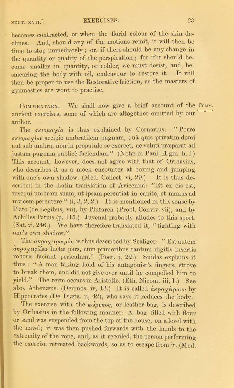 becomes contracted, or when the florid colour of the skin de- clines. And, should any of the motions remit, it will then he time to stop immediately; or, if there shoidd he any change in the quantity or quality of the perspiration ; for if it should be- come smaller in quantity, or colder, we must desist, and, be- smearing the body with oil, endeavour to restore it. It will then be proper to use the Restorative friction, as the masters of gymnastics are wont to practise. Commentary. We shall now give a brief account of the Comm. ancient exercises, some of which are altogether omitted by our v author. The atciofiayia is thus explained by Cornarius:  Porro oKio/Liciyiav accipio umbratilem pugnam, qua quis privatim domi aut sub umbra, non in propatulo se exercet, ac veluti prteparat ad justam pugnam publice faciendam.” (Note in Paul. riEgin. h. 1.) This account, however, does not agree with that of Oribasius, who describes it as a mock encounter at boxing and jumping with one's own shadow. (Med. Collect, vi, 29.) It is thus de- scribed in the Latin translation of Avicenna: Et ex eis est, insequi umbram suam, ut ipsam percutiat in capite, et manus ad invicem percutere.” (i, 3, 2, 2.) It is mentioned in this sense by Plato (de Legibus, vii), by Plutarch (Probl. Conviv. vii), and by Achilles Tatius (p. 115.) Juvenal probably alludes to this sport. (Sat. vi, 246.) We have therefore translated it, fighting with one’s own shadow.” The aKpoyyipKrfiuQ is thus described by Scaliger:  Est autem aKpoyreiptfcetv luctse pars, cum primoribus tantum digitis insertis roboris faciunt periculum.” (Poet, i, 22.) Suidas explains it thus : “ A man taking hold of his antagonist’s fingers, strove to break them, and did not give over until he compelled him to yield.” The term occurs in Aristotle. (Eth. Nicom. iii, 1.) See also, Athenseus. (Deipnos. iv, 13.) It is called aKpoyeipung by Hippocrates (De Diseta. ii, 42), who says it reduces the body. The exercise with the KwpvKoq, or leather bag, is described by Oribasius in the following manner: A bag filled with flour or sand was suspended from the top of the house, on a level with the navel; it was then pushed forwards with the hands to the extremity of the rope, and, as it recoiled, the person performing the exercise retreated backwards, so as to escape from it. (Med.