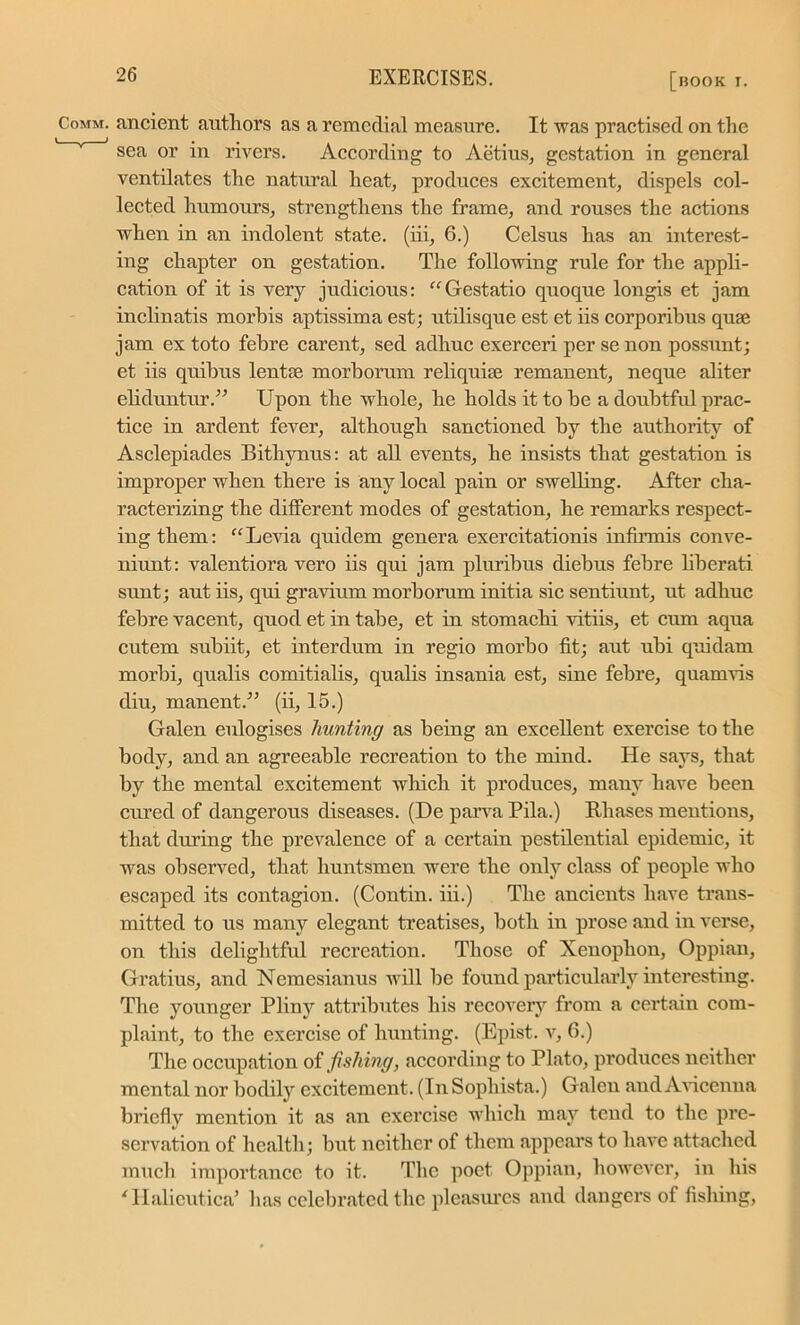 Comm, ancient authors as a remedial measure. It was practised on the sea or in rivers. According to Aetius, gestation in general ventilates the natural heat, produces excitement, dispels col- lected humours, strengthens the frame, and rouses the actions when in an indolent state, (iii, 6.) Celsus has an interest- ing chapter on gestation. The following rule for the appli- cation of it is very judicious: “Gestatio quoque longis et jam inclinatis morbis aptissima est; utilisque est et iis corporibus quse jam ex toto febre carent, sed adhuc exerceri per se non possunt; et iis quibus lentse morborum reliquiae remanent, neque aliter eliduntur.” Upon the whole, he holds it to be a doubtful prac- tice in ardent fever, although sanctioned by the authority of Asclepiades Bithynus: at all events, he insists that gestation is improper when there is any local pain or swelling. After cha- racterizing the different modes of gestation, he remarks respect- ing them: “Levia quidem genera exercitationis infirmis conve- niunt: valentiora vero iis qui jam pluribus diebus febre liberati sunt; aut iis, qui gravium morborum initia sic sentiunt, ut adhuc febre vacent, quod et in tabe, et in stomachi vitiis, et cum aqua cutem subiit, et interdum in regio morbo fit; aut ubi quidam morbi, qualis comitialis, qualis insania est, sine febre, quamvis diu, manent.” (ii, 15.) Galen eulogises hunting as being an excellent exercise to the body, and an agreeable recreation to the mind. He says, that by the mental excitement which it produces, many have been cured of dangerous diseases. (De parva Pila.) Phases mentions, that during the prevalence of a certain pestilential epidemic, it was observed, that huntsmen were the only class of people who escaped its contagion. (Contin. iii.) The ancients have trans- mitted to us many elegant treatises, both in prose and in verse, on this delightful recreation. Those of Xenophon, Oppian, Gratius, and Nemesianus will be found particularly interesting. The younger Pliny attributes his recovery from a certain com- plaint, to the exercise of hunting. (Epist. v, 6.) The occupation of fishing, according to Plato, produces neither mental nor bodily excitement. (In Sophista.) Galen and Avicenna briefly mention it as air exercise which may tend to the pre- servation of health; but neither of them appears to have attached much importance to it. The poet Oppian, however, in his ‘ Ilalicutica’ has celebrated the pleasures and dangers of fishing,